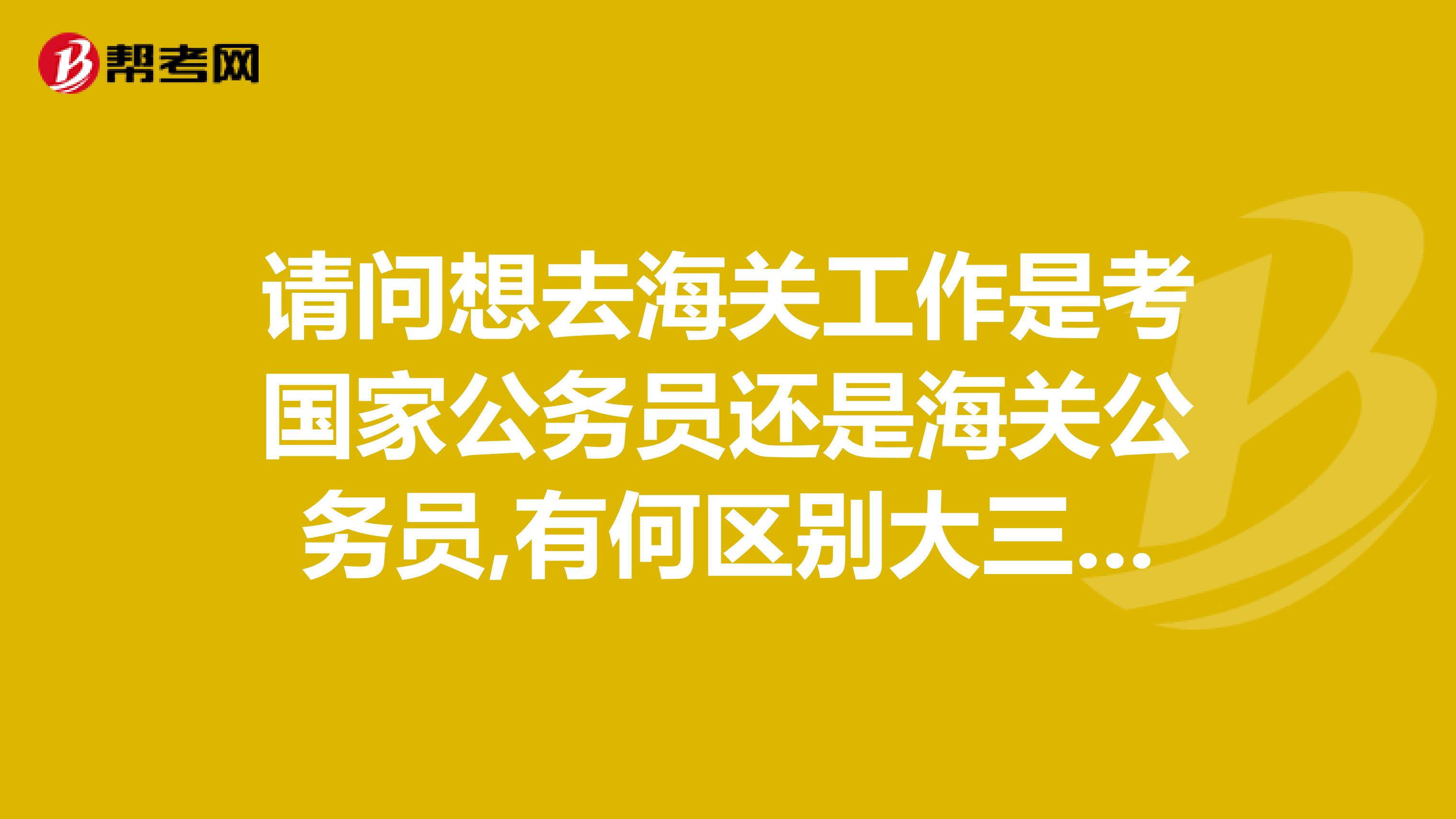 请问想去海关工作是考国家公务员还是海关公务员,有何区别大三可以参加海关公务员考试吗