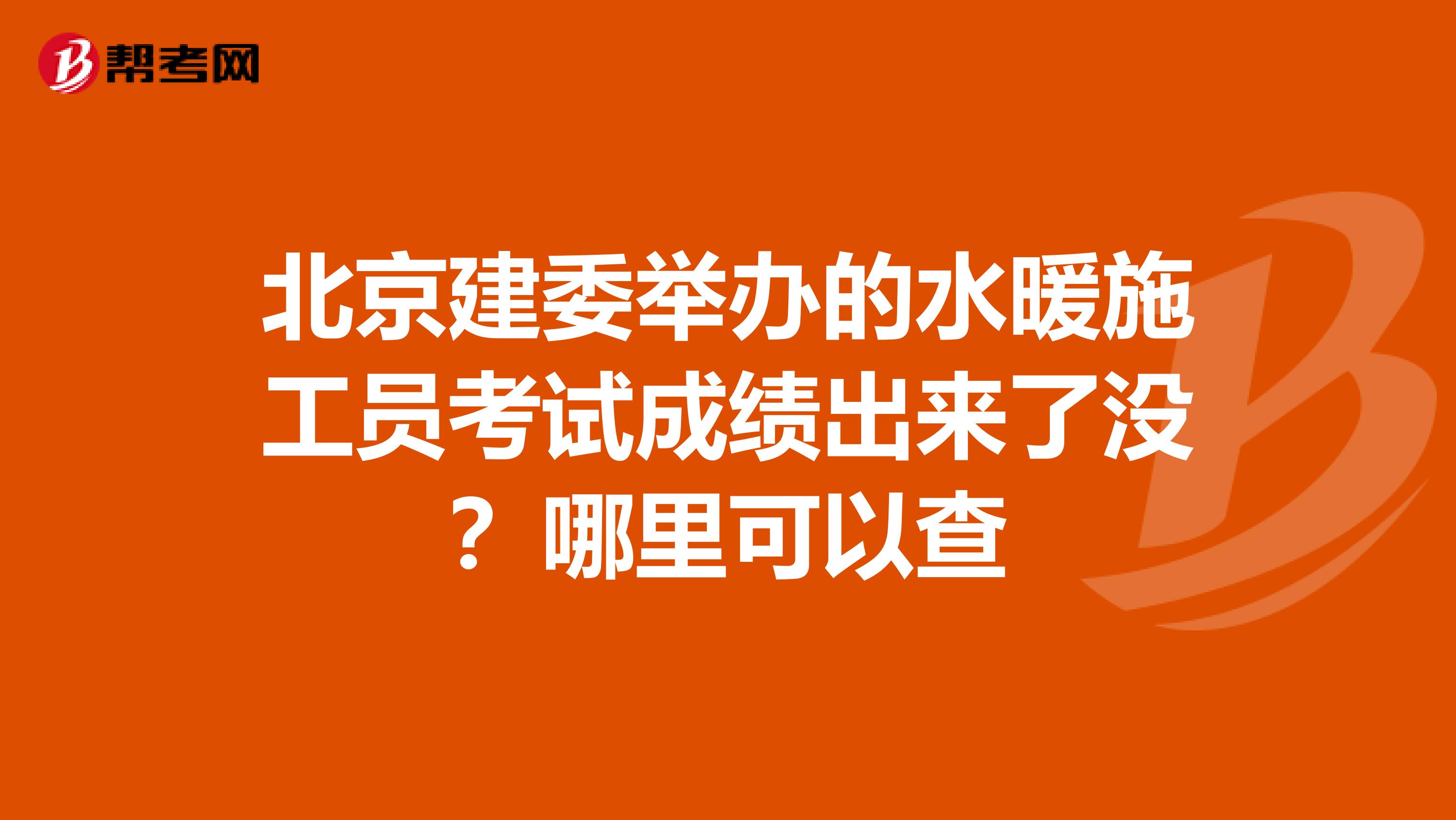 北京建委舉辦的水暖施工員考試成績出來了沒？哪里可以查
