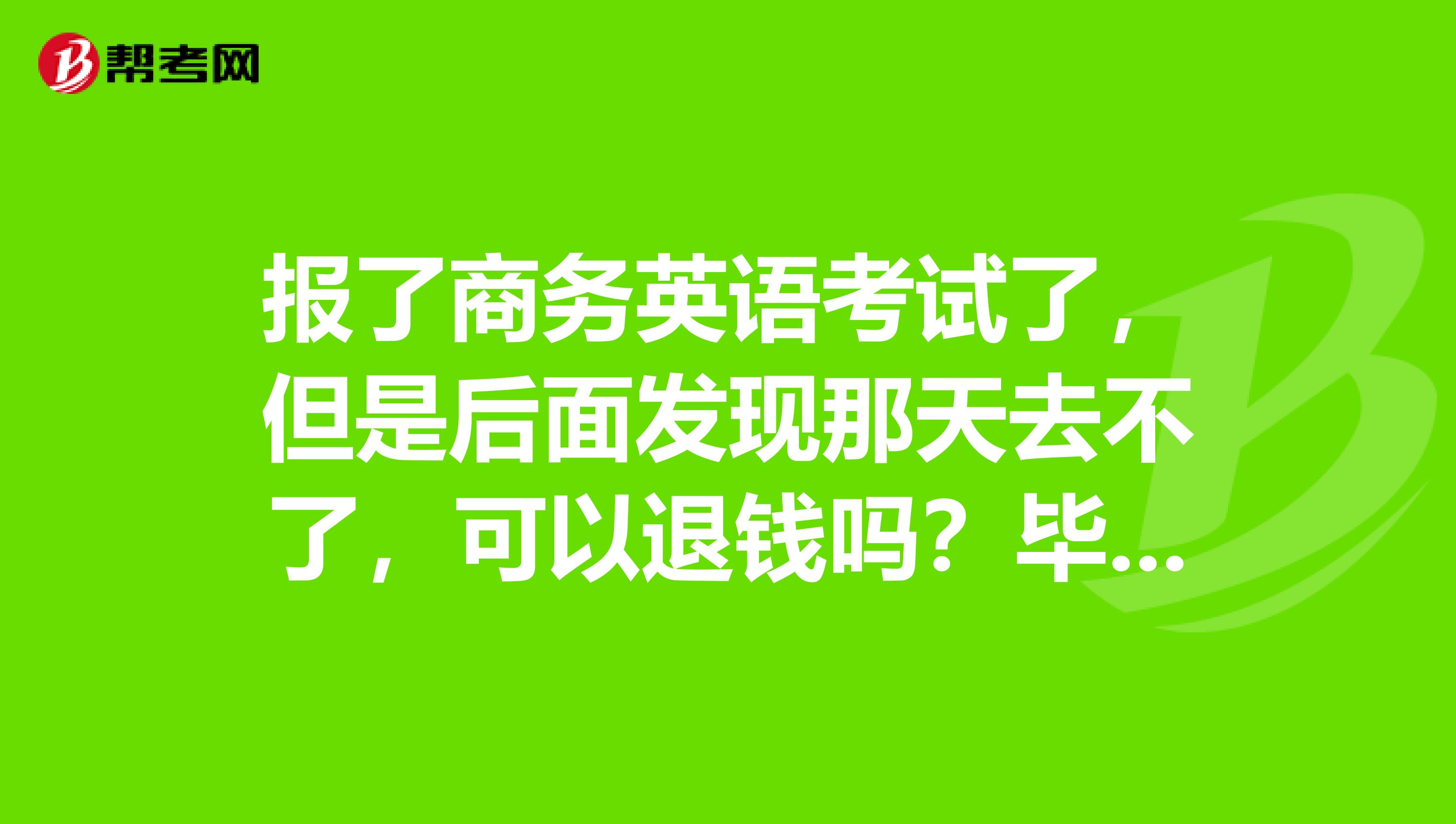 报了商务英语考试了，但是后面发现那天去不了，可以退钱吗？毕竟这么贵的报名费
