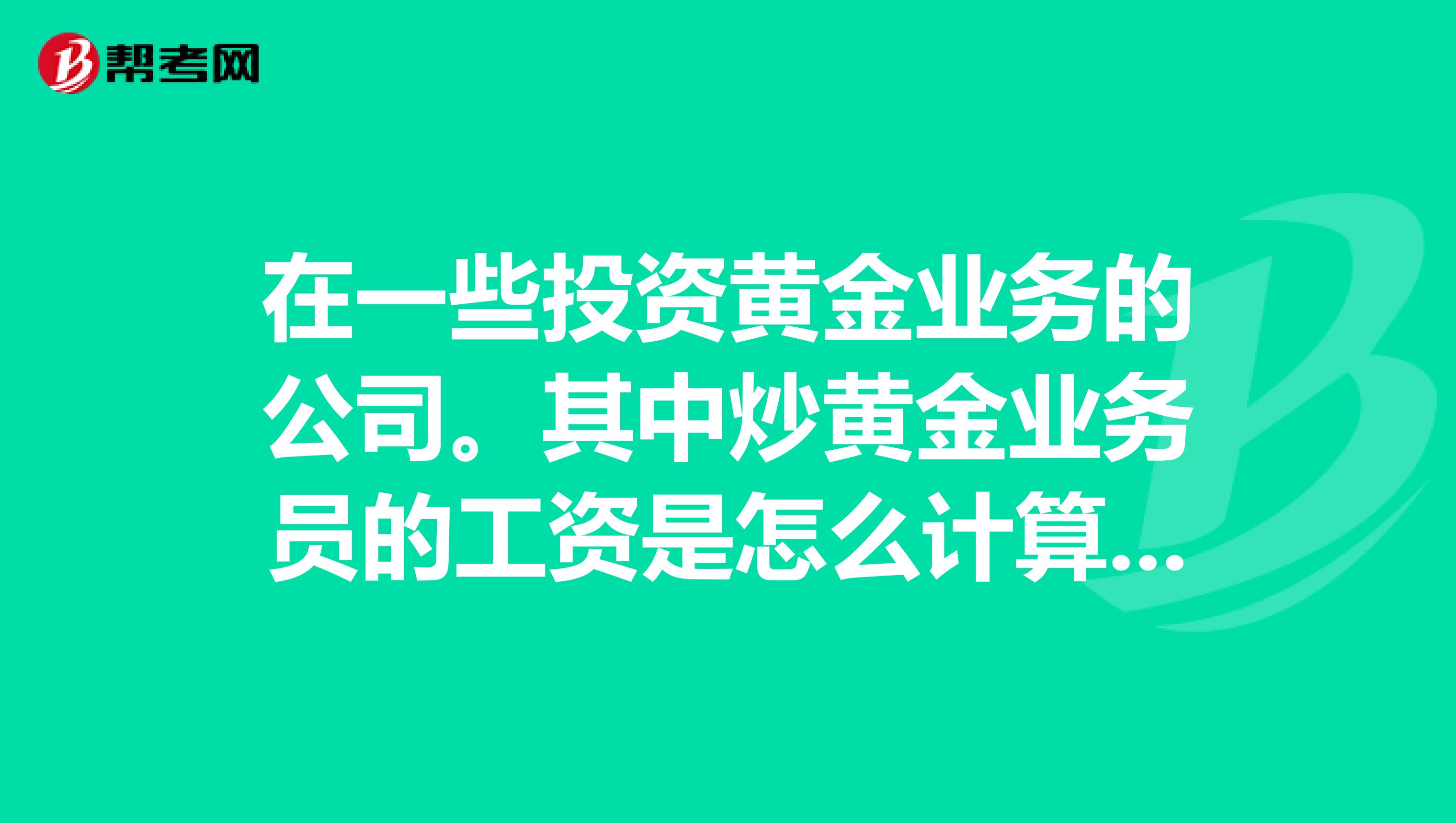 在一些投资黄金业务的公司。其中炒黄金业务员的工资是怎么计算的?
