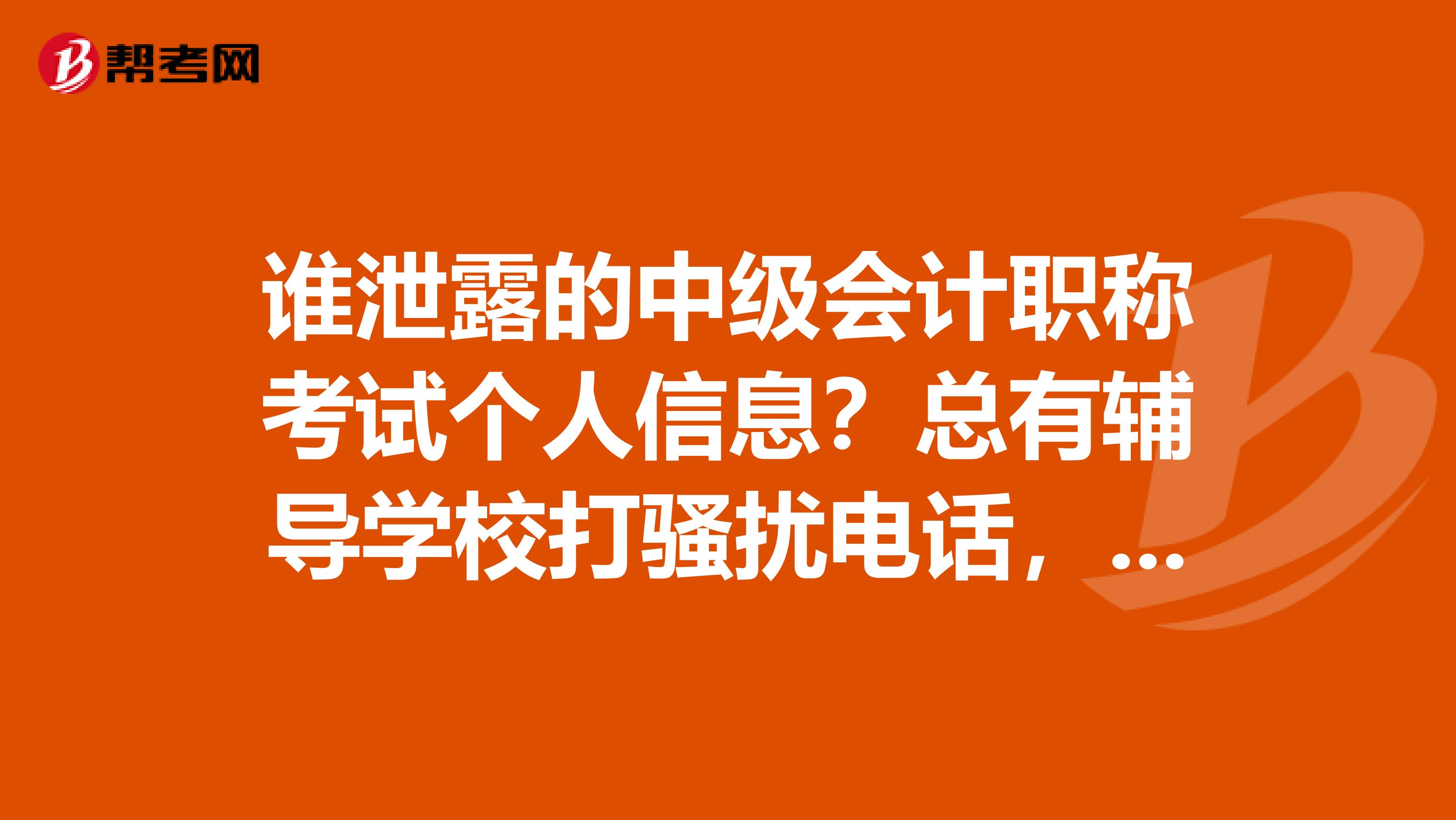 谁泄露的中级会计职称考试个人信息?总有辅导学校打骚扰电话,强烈谴责泄露考生手机号的报名机构!!!