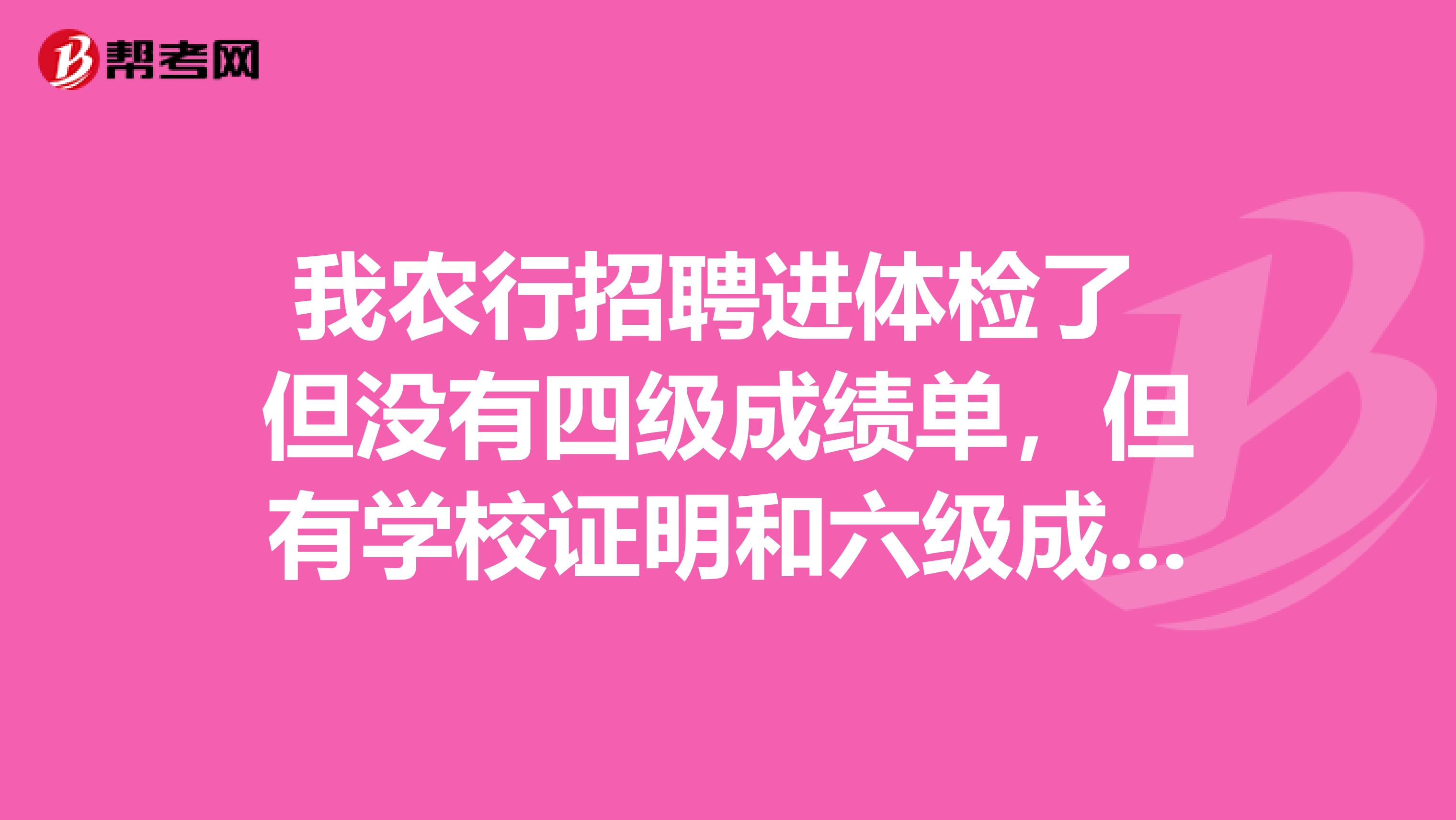 我农行招聘进体检了 但没有四级成绩单,但有学校证明和六级成绩单,这对签约影响大不?求大神指导!