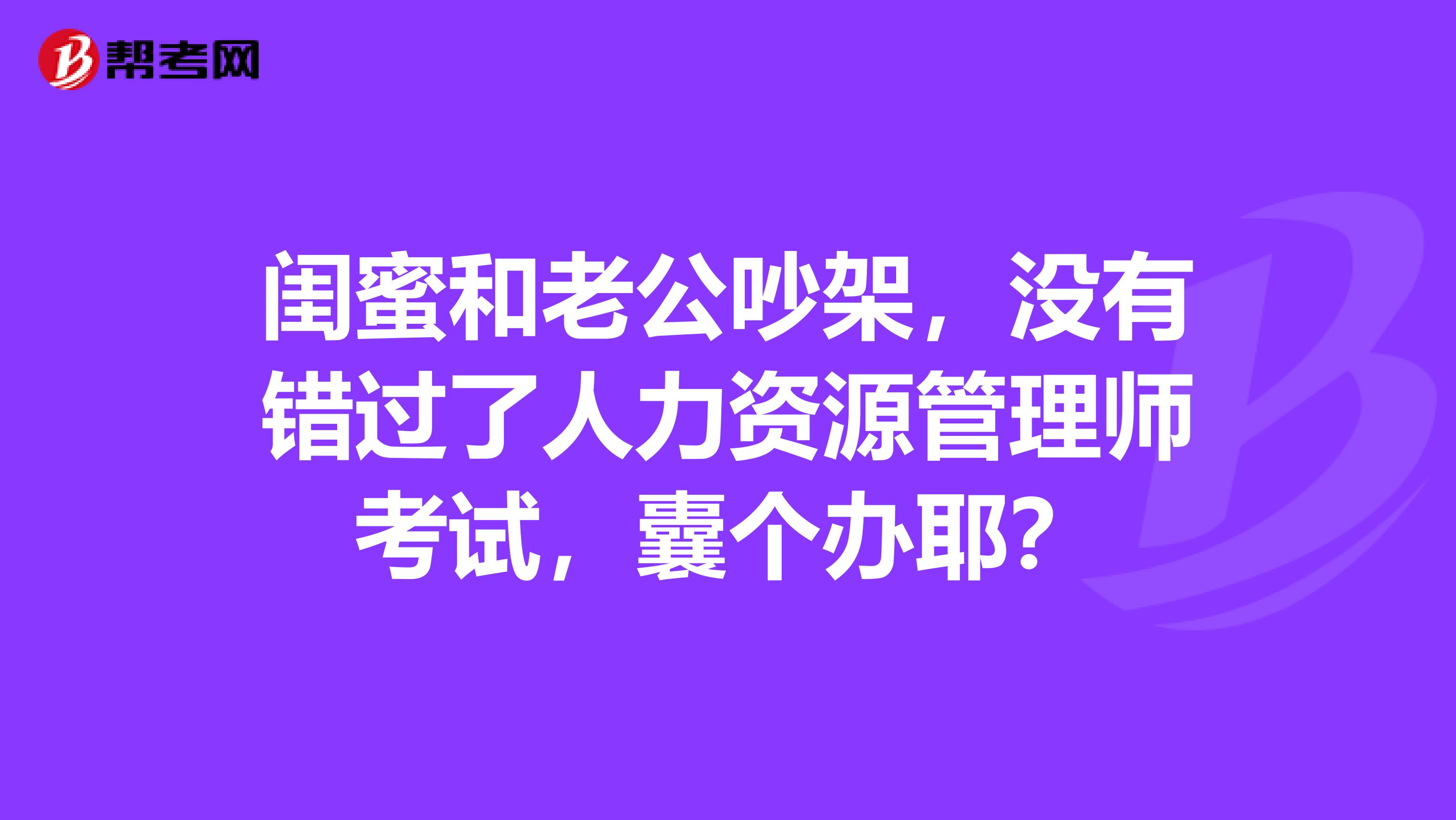 闺蜜和老公吵架,没有错过了人力资源管理师考试,囊个办耶?
