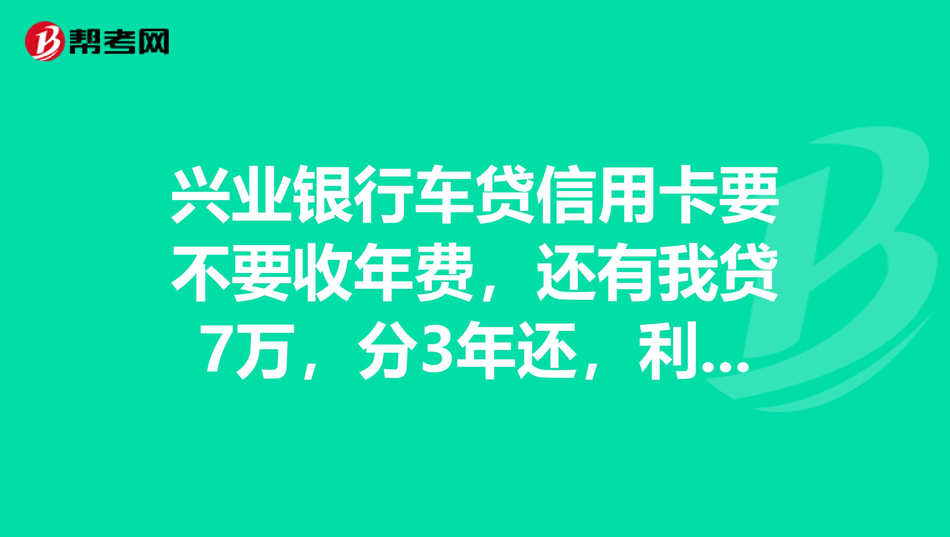 兴业银行车贷信用卡要不要收年费，还有我贷7万，分3年还，利息总共多少钱？