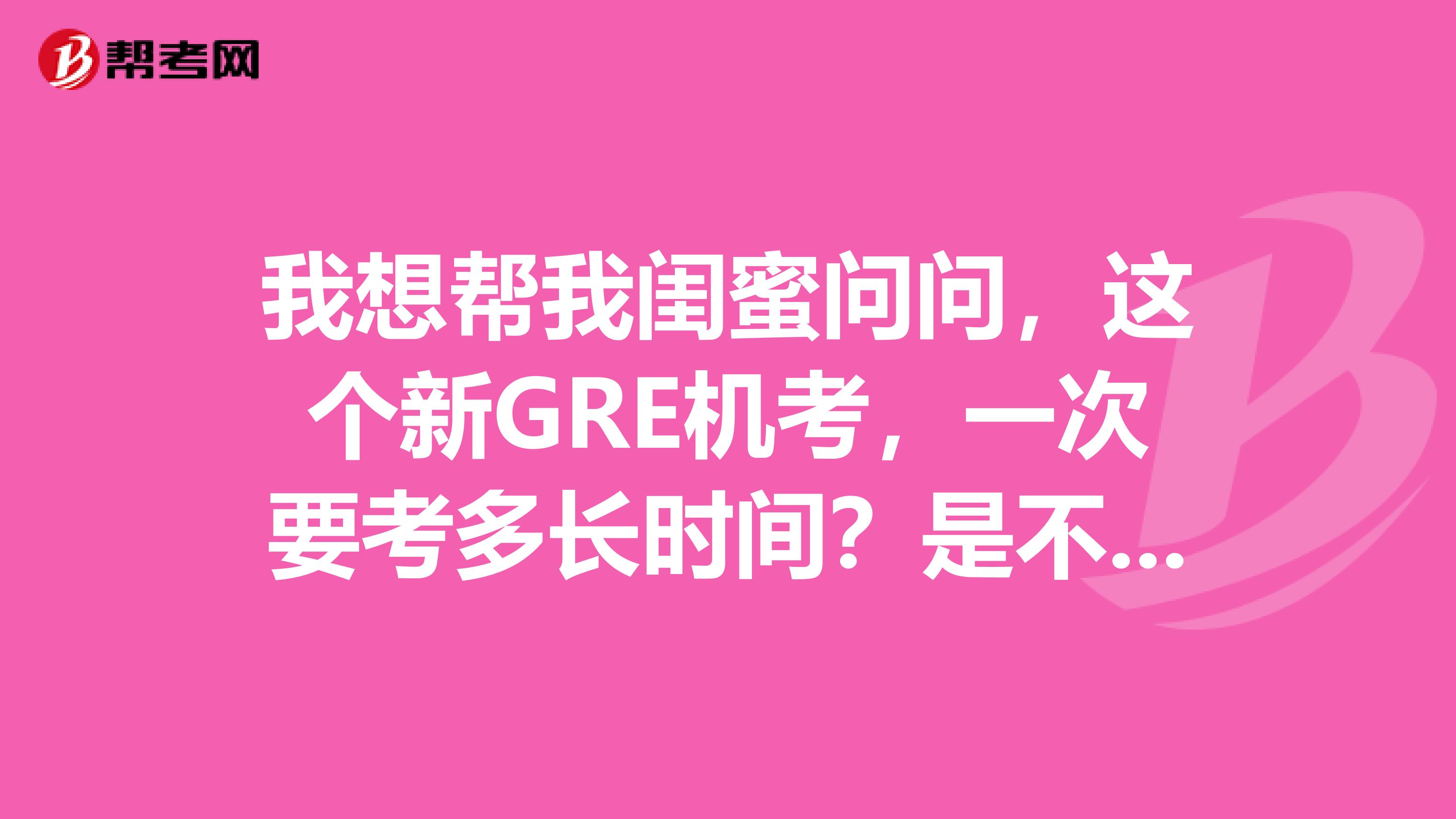 我想帮我闺蜜问问，这个新GRE机考，一次要考多长时间？是不是写作给其他不分开了，一起考？