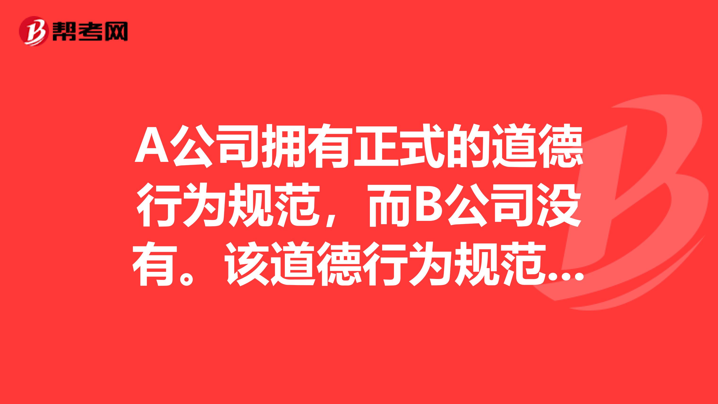 A公司拥有正式的道德行为规范，而B公司没有。该道德行为规范涵盖了诸如采购合同与供应商关系以及其他情况，以指导公司内每个人的行为。由此可以从逻辑上推断I.A公司展示了比B公司更高的道德行为标准。11.A公司已建立了用来评价雇员行为的客观标准。III.因缺少正式的道德行为规范，内部审计师难以对该公司