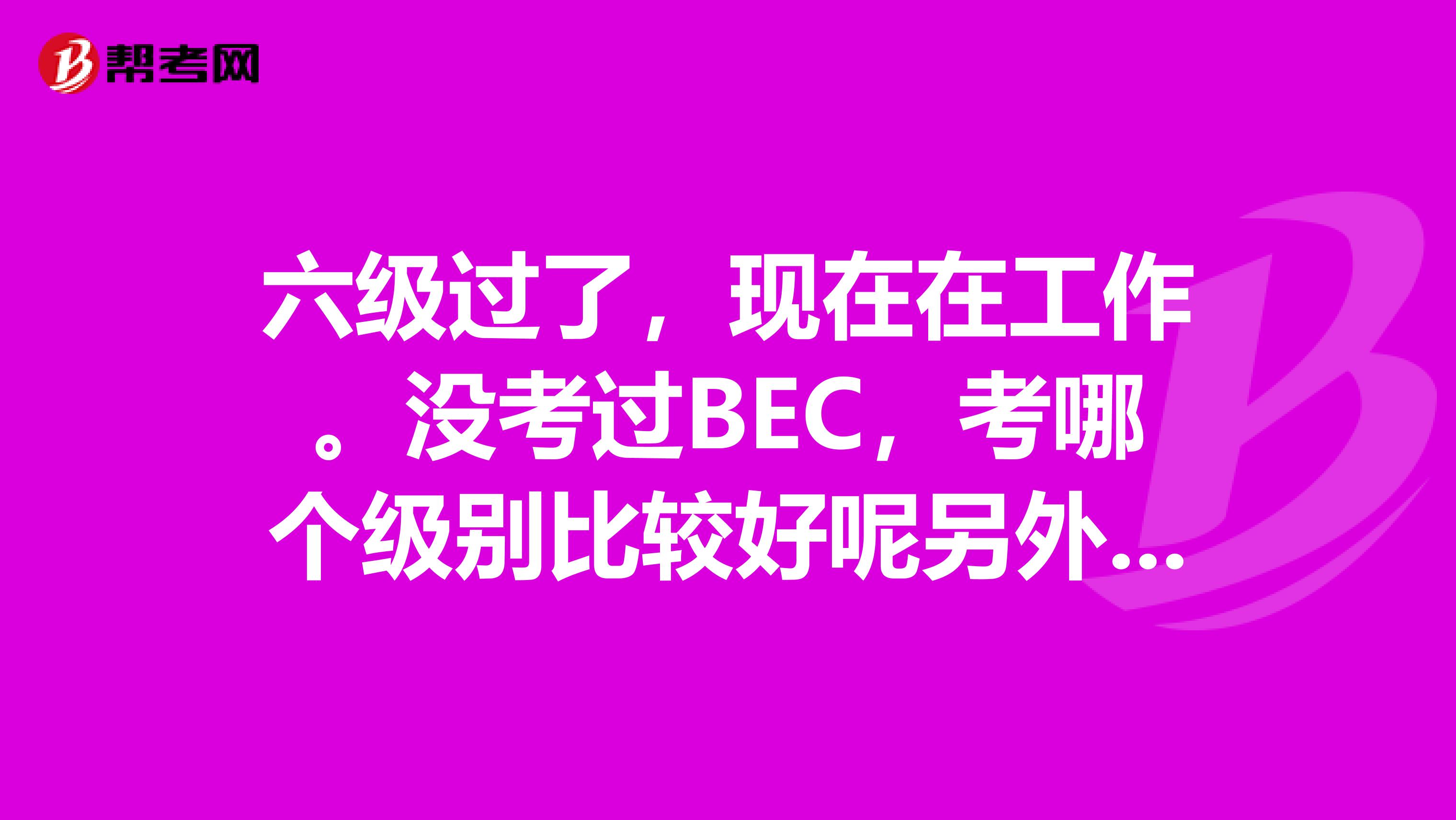 六级过了，现在在工作。没考过BEC，考哪个级别比较好呢另外能告诉我一下，考BEC有什么好处么？