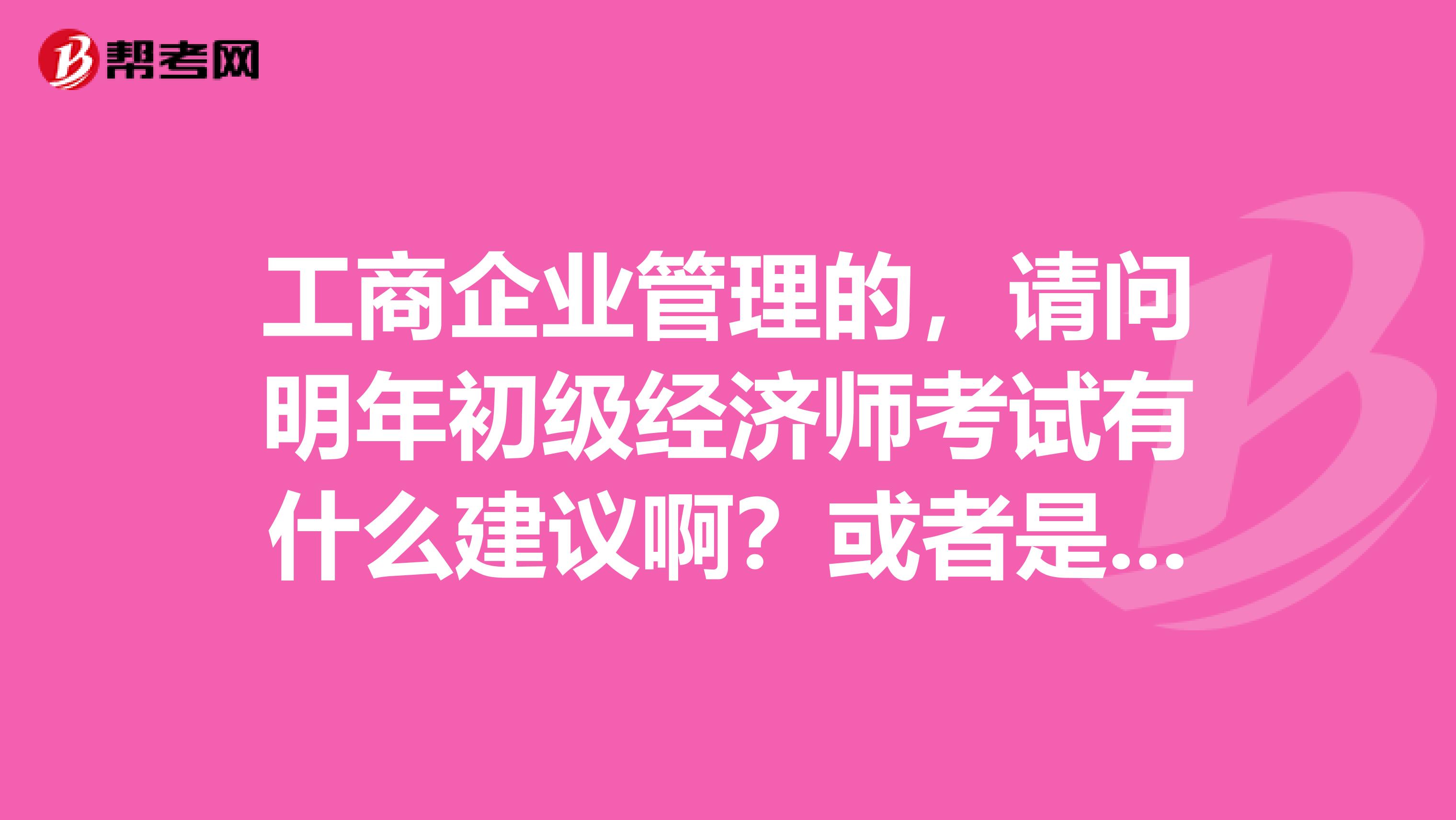 工商企業管理的，請問明年初級經濟師考試有什么建議?。炕蛘呤羌记墒裁吹?？