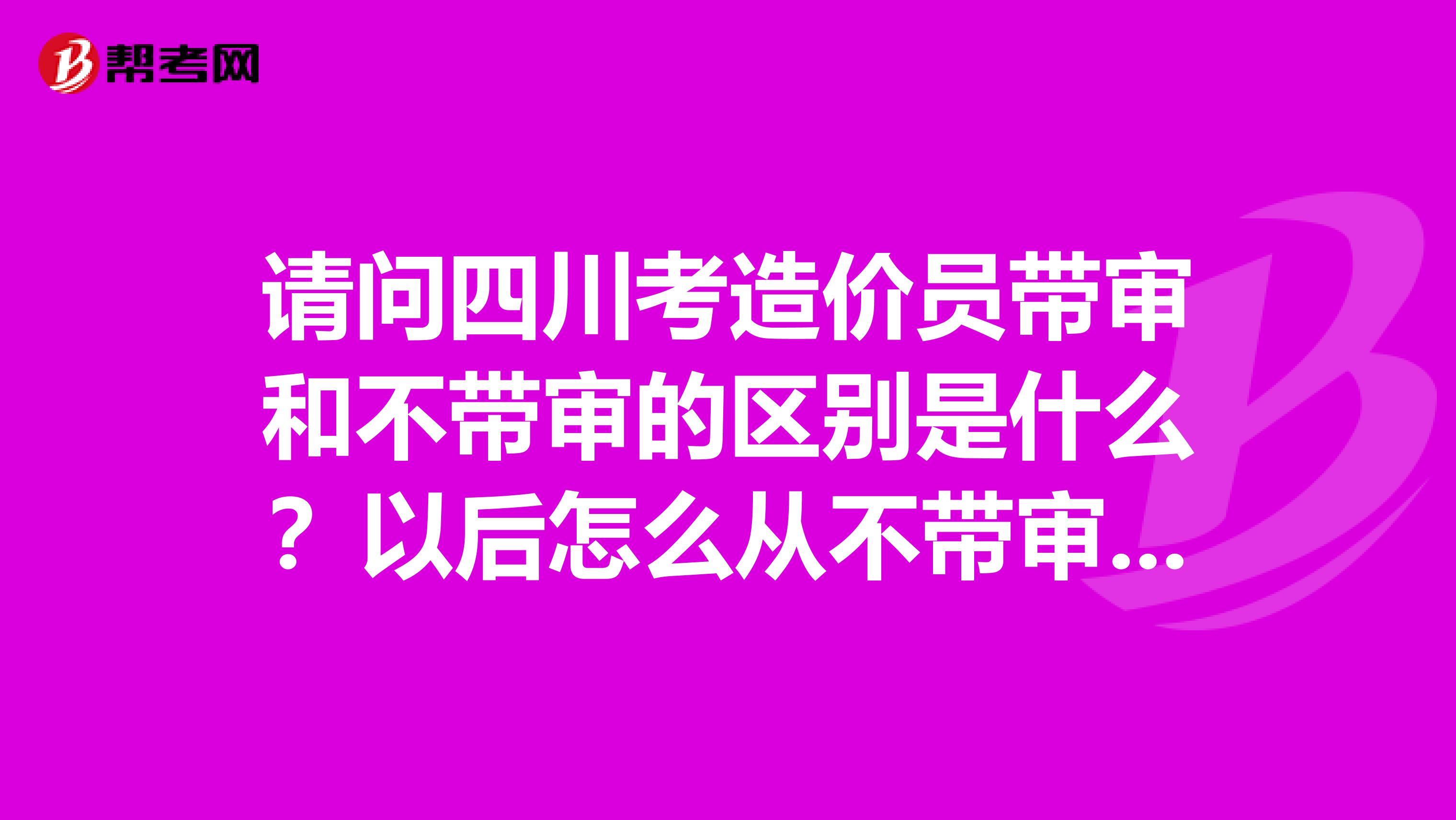 请问四川考造价员带审和不带审的区别是什么?以后怎么从不带审的转到代审的,要重新考吗?