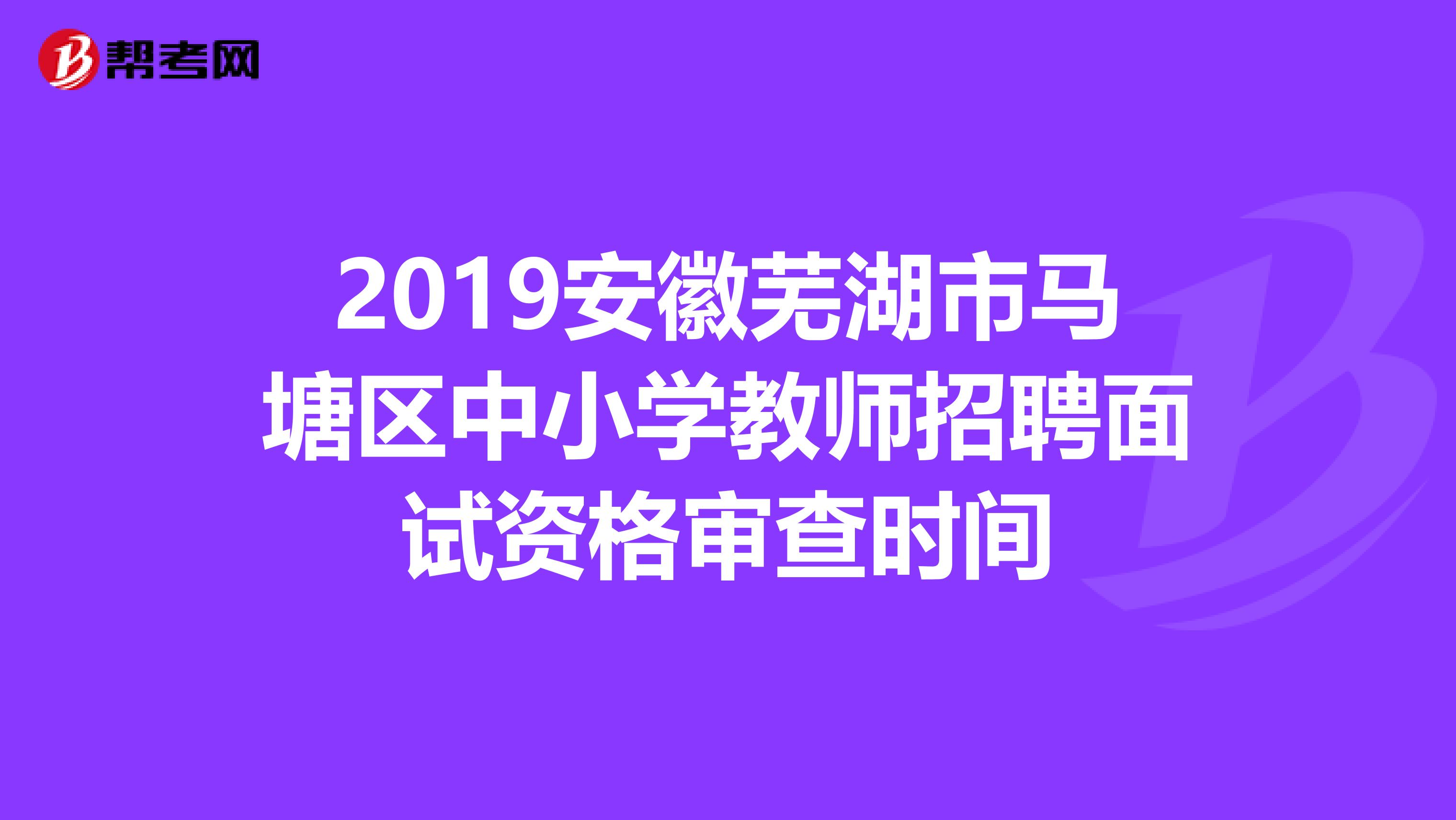 2019安徽芜湖市马塘区中小学教师招聘面试资格审查时间