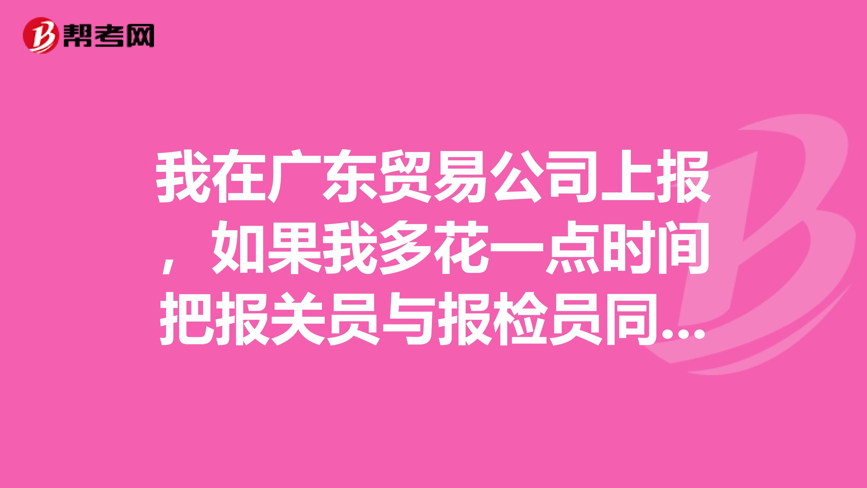 我在广东贸易公司上报,如果我多花一点时间把报关员与报检员同时考怎样?
