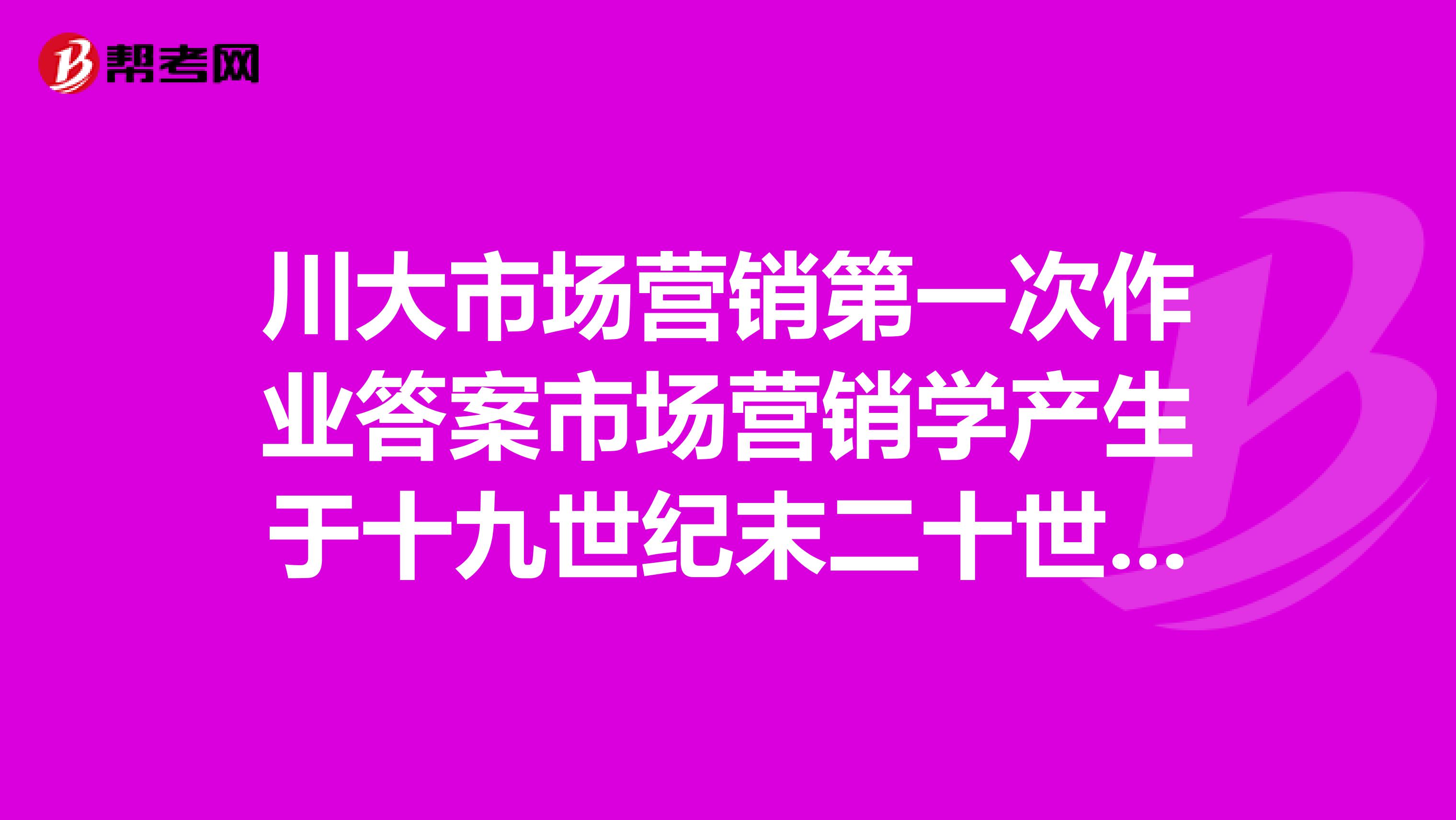 川大市场营销第一次作业答案市场营销学产生于十九世纪末二十世纪二战末期本世纪五十年代