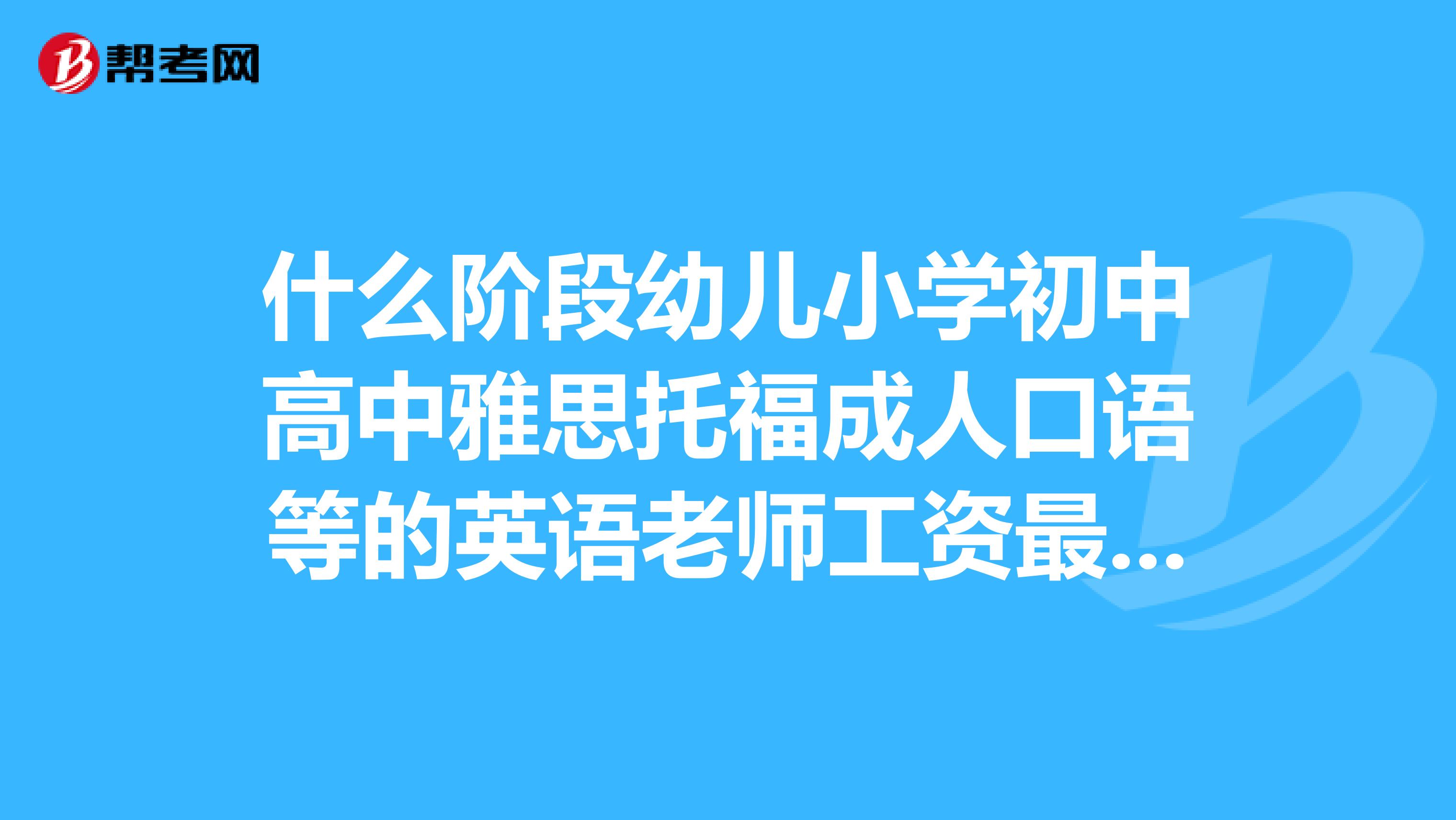 什么阶段幼儿小学初中高中雅思托福成人口语等的英语老师工资最高在什么样的平台发展好？