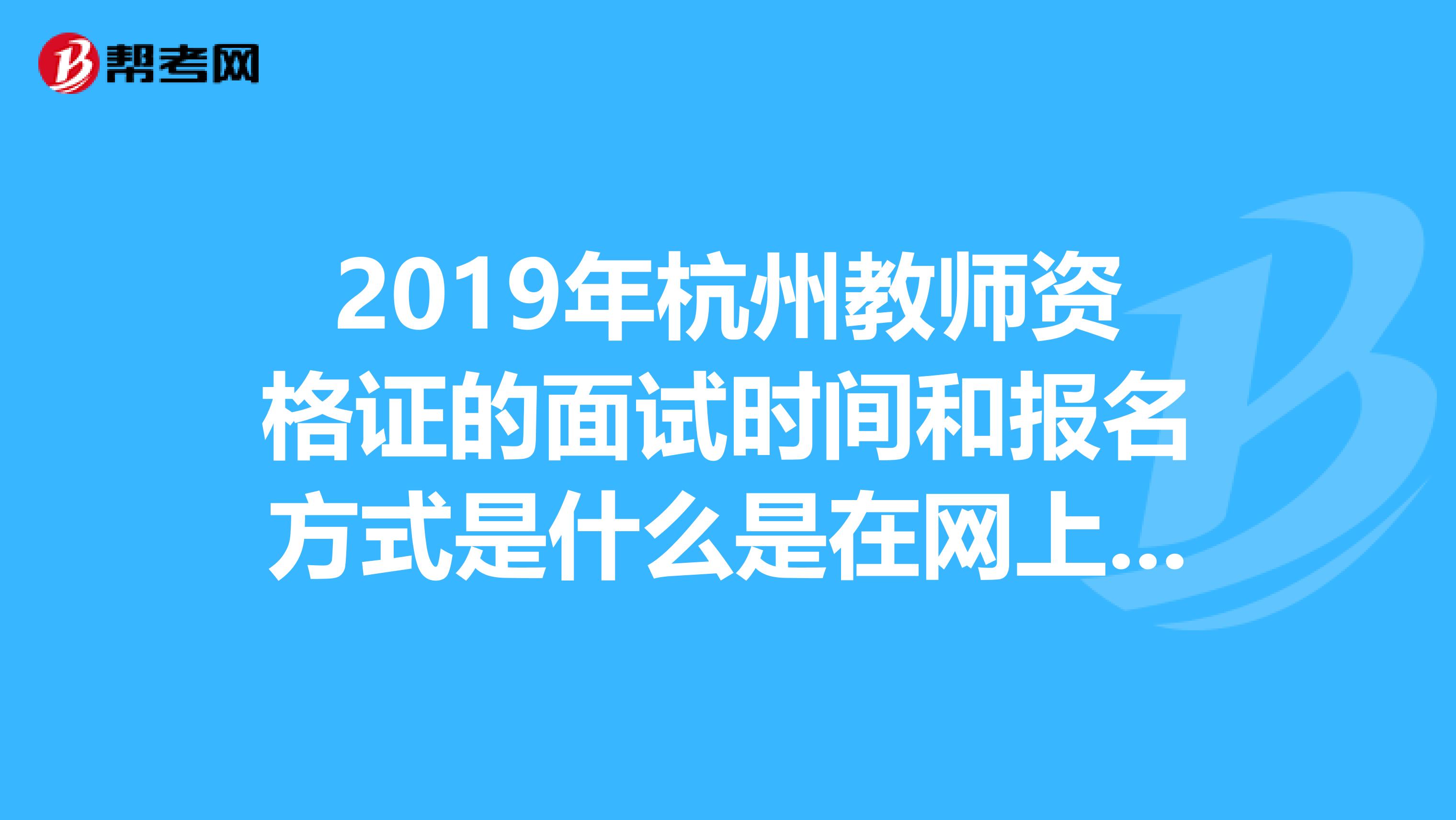 2019年杭州教师资格证的面试时间和报名方式是什么是在网上报名吗、如果不可以再杭州那个地方可以报名啊