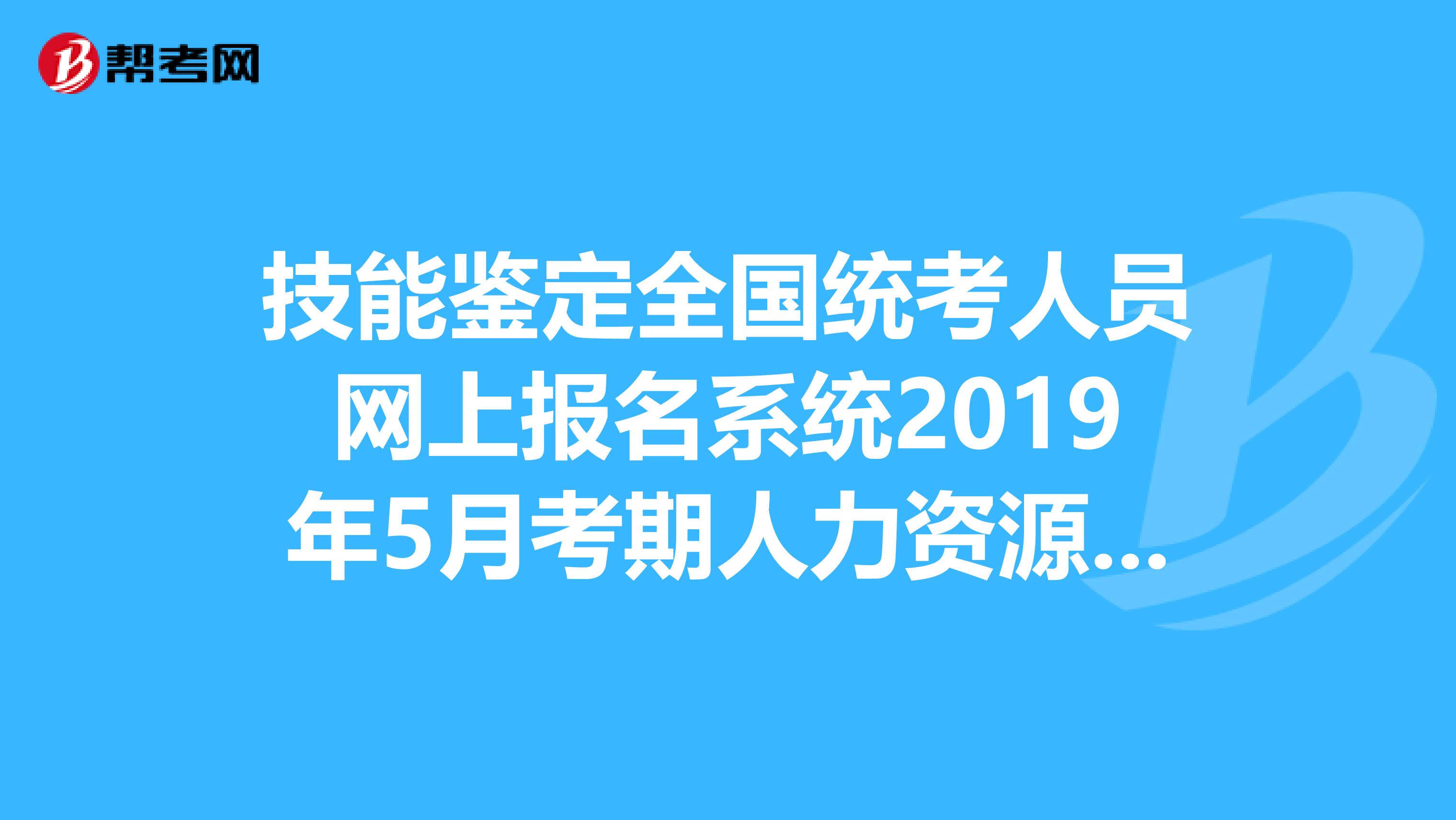 技能鉴定全国统考人员网上报名系统2019年5月考期人力资源管理什么时候报名