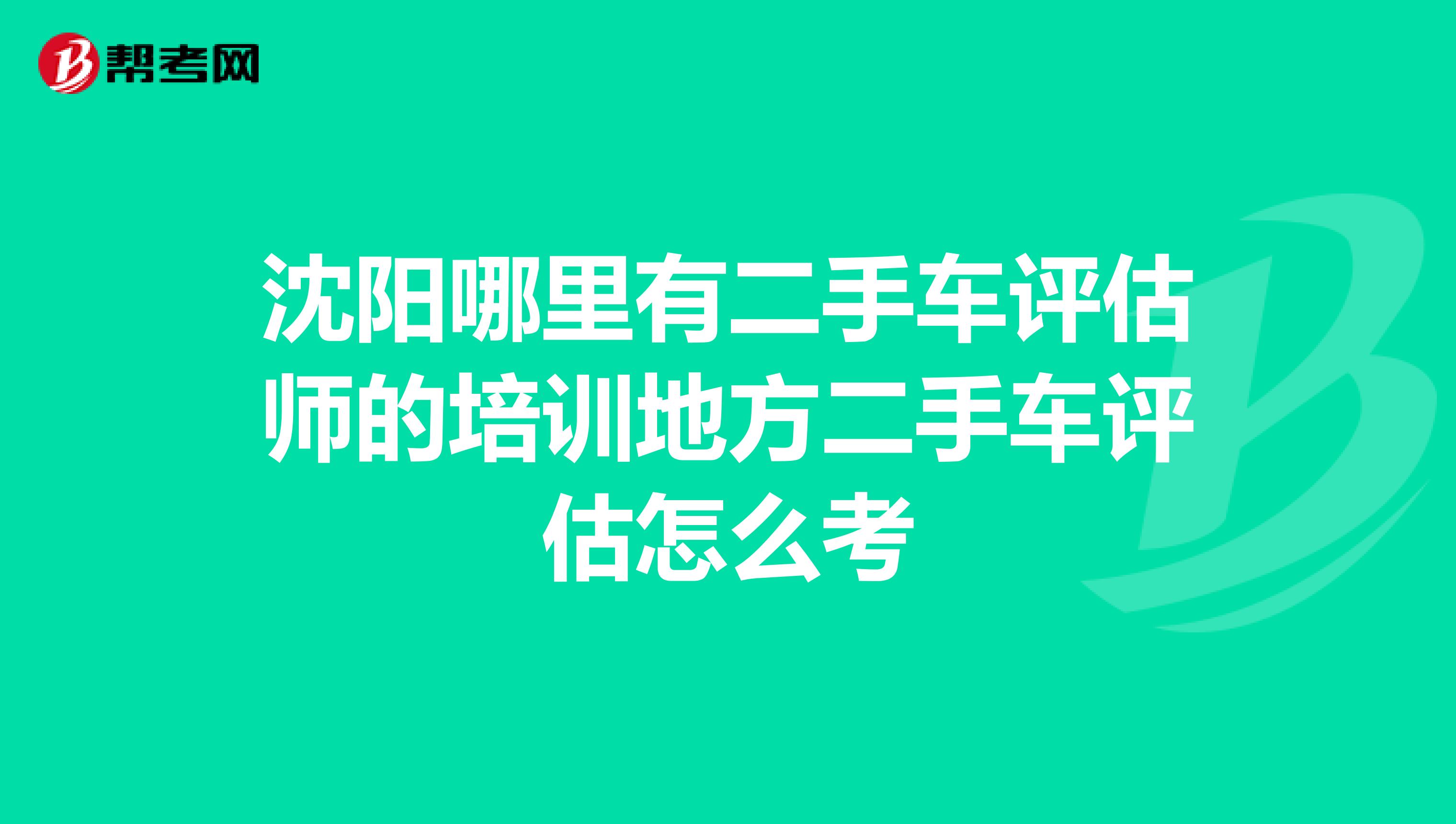 沈阳哪里有二手车评估师的培训地方二手车评估怎么考