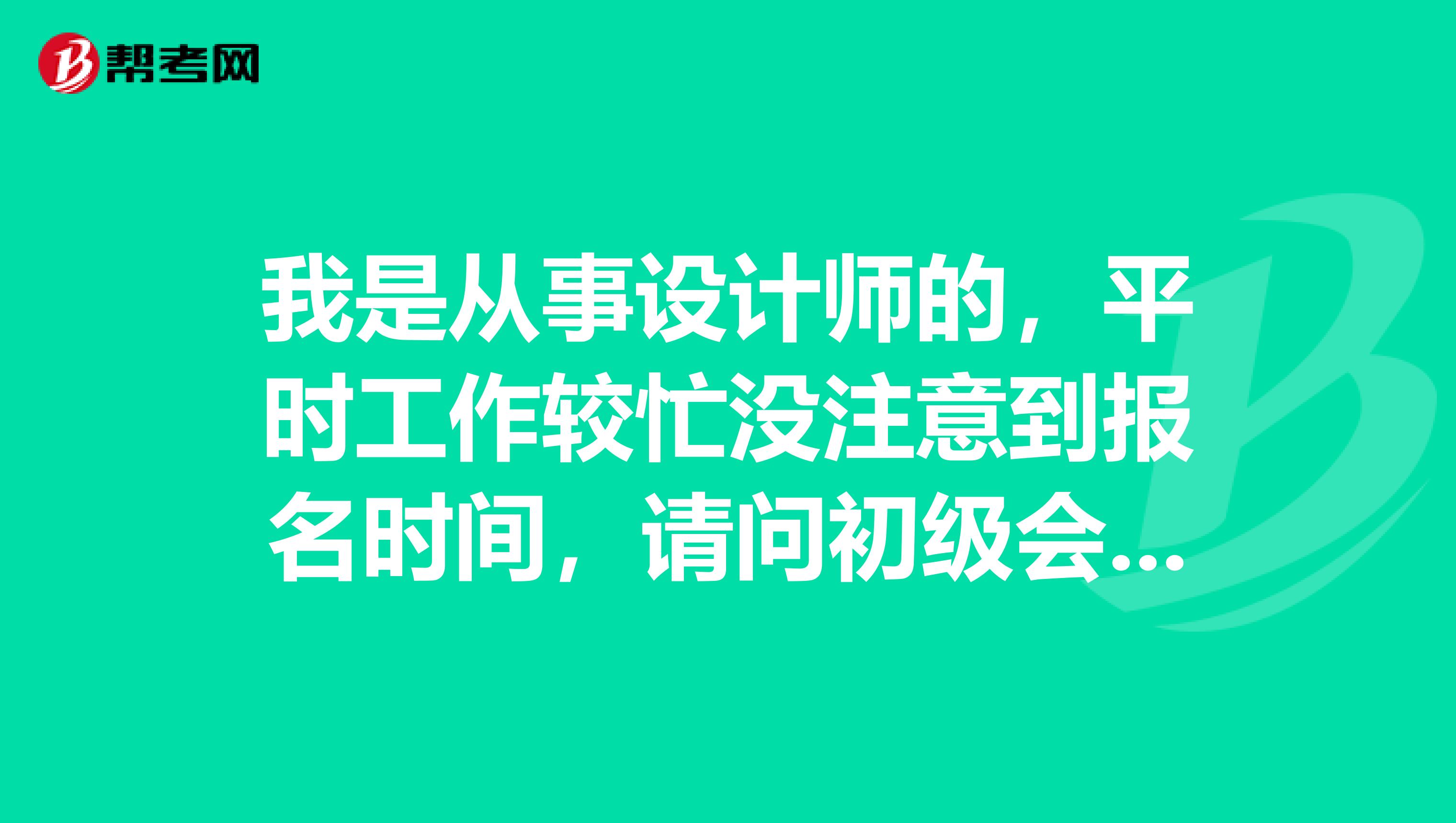 我是從事設(shè)計(jì)師的，平時(shí)工作較忙沒注意到報(bào)名時(shí)間，請(qǐng)問初級(jí)會(huì)計(jì)職稱考試的報(bào)名時(shí)間具體是什么時(shí)候?。? class=