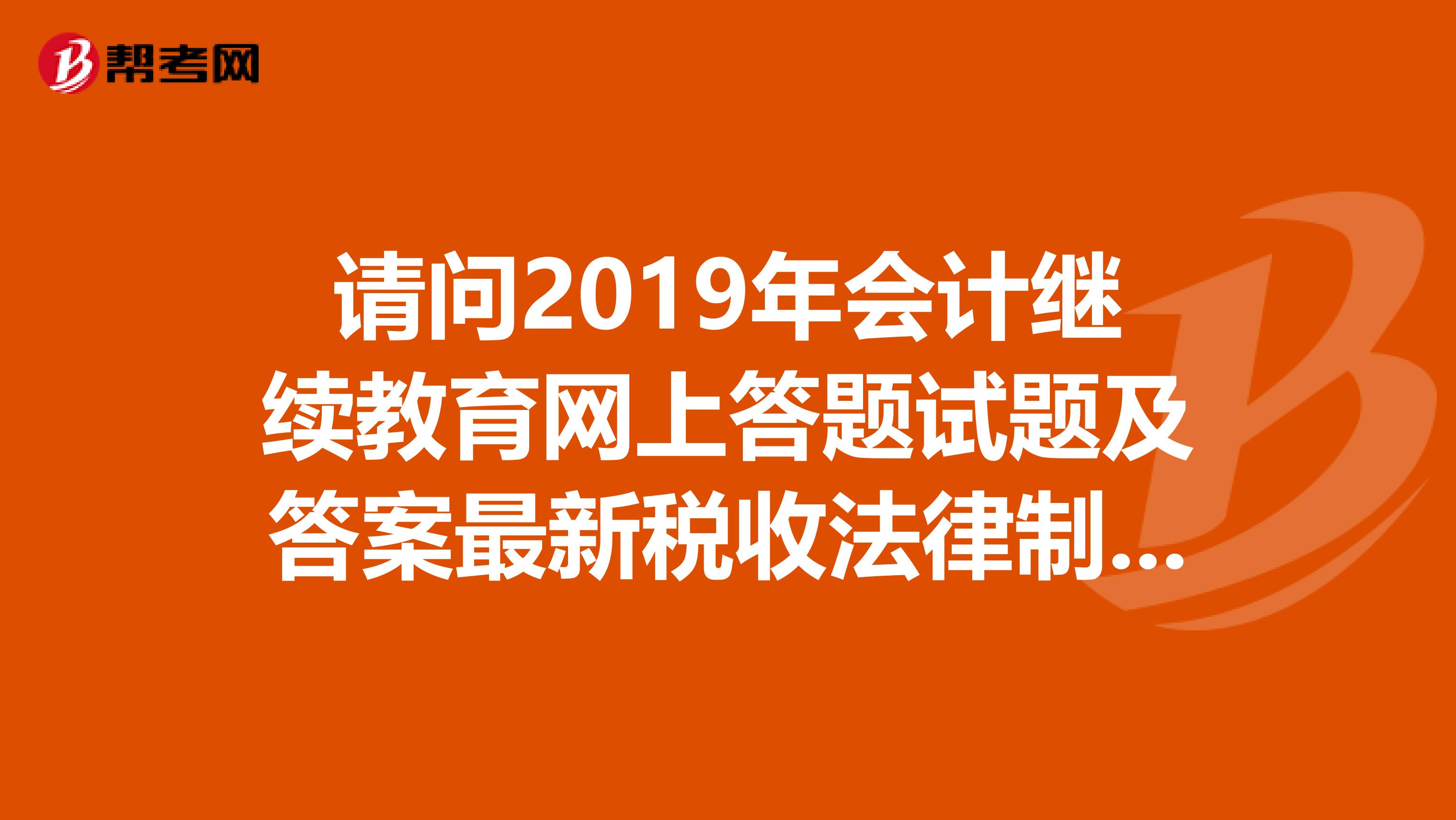 请问2019年会计继续教育网上答题试题及答案最新税收法律制度应用指南哪里有