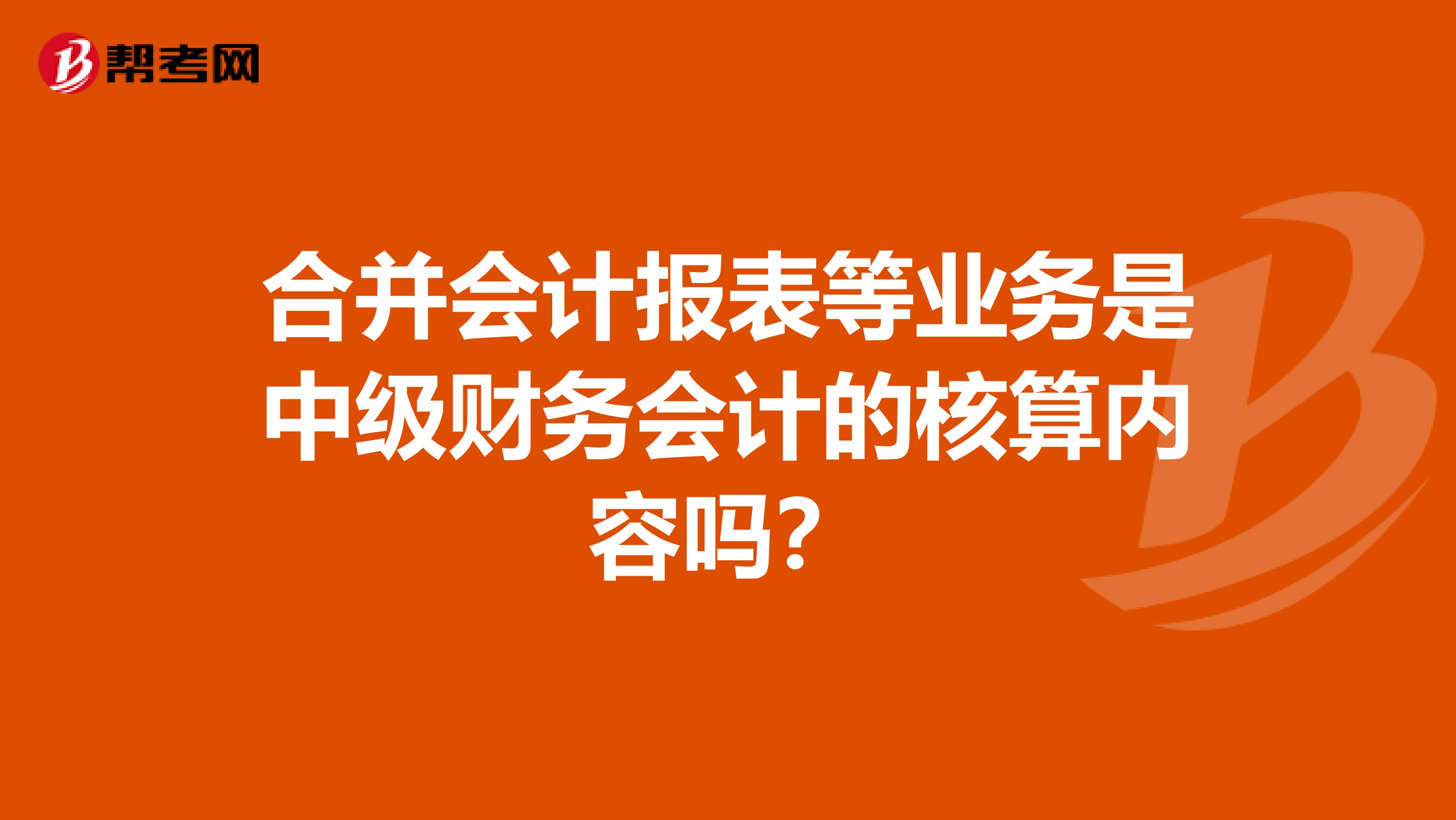 合并会计报表等业务是中级财务会计的核算内容吗？