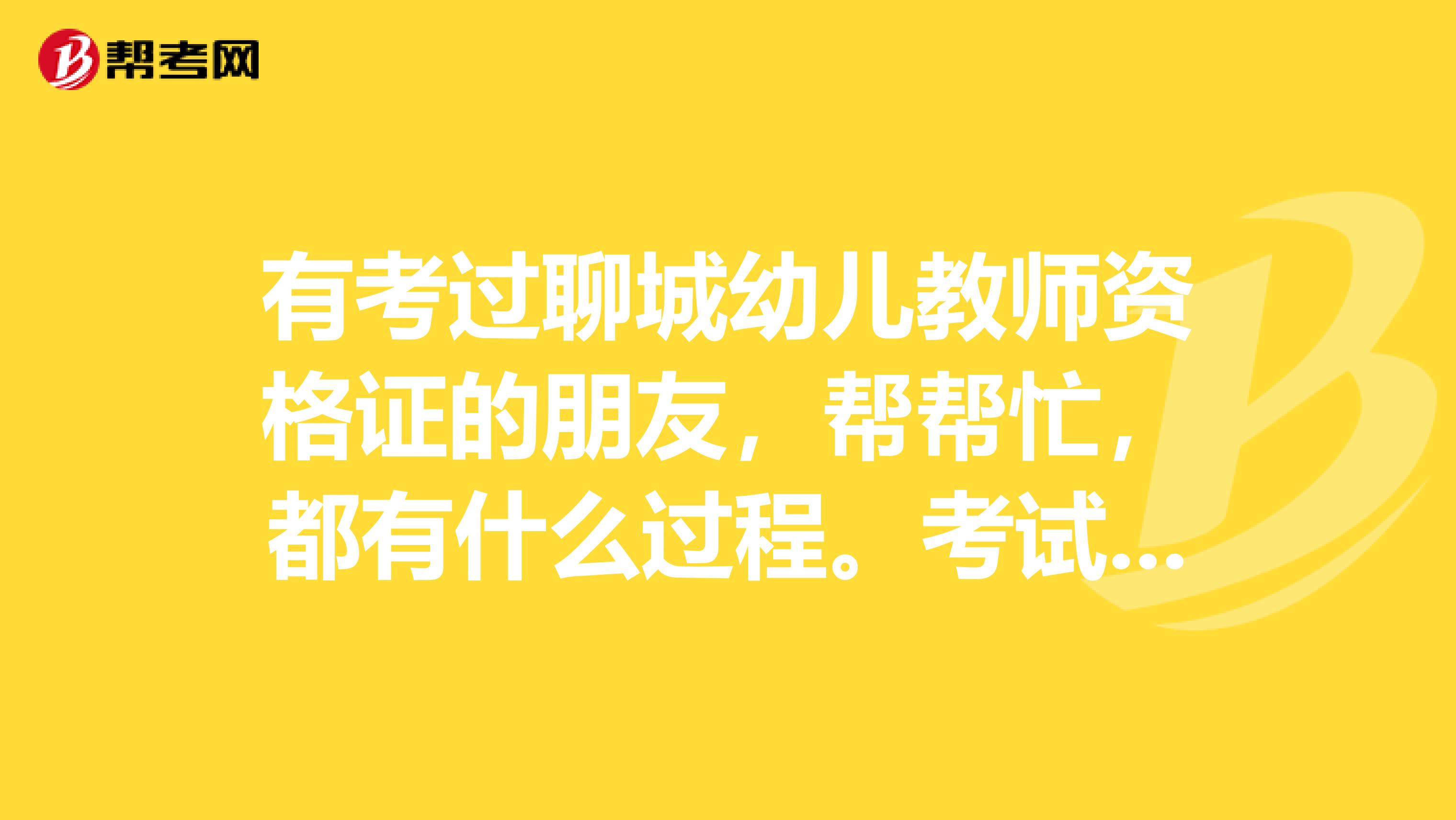有考过聊城幼儿教师资格证的朋友，帮帮忙，都有什么过程。考试的题型，和时间。先谢了。