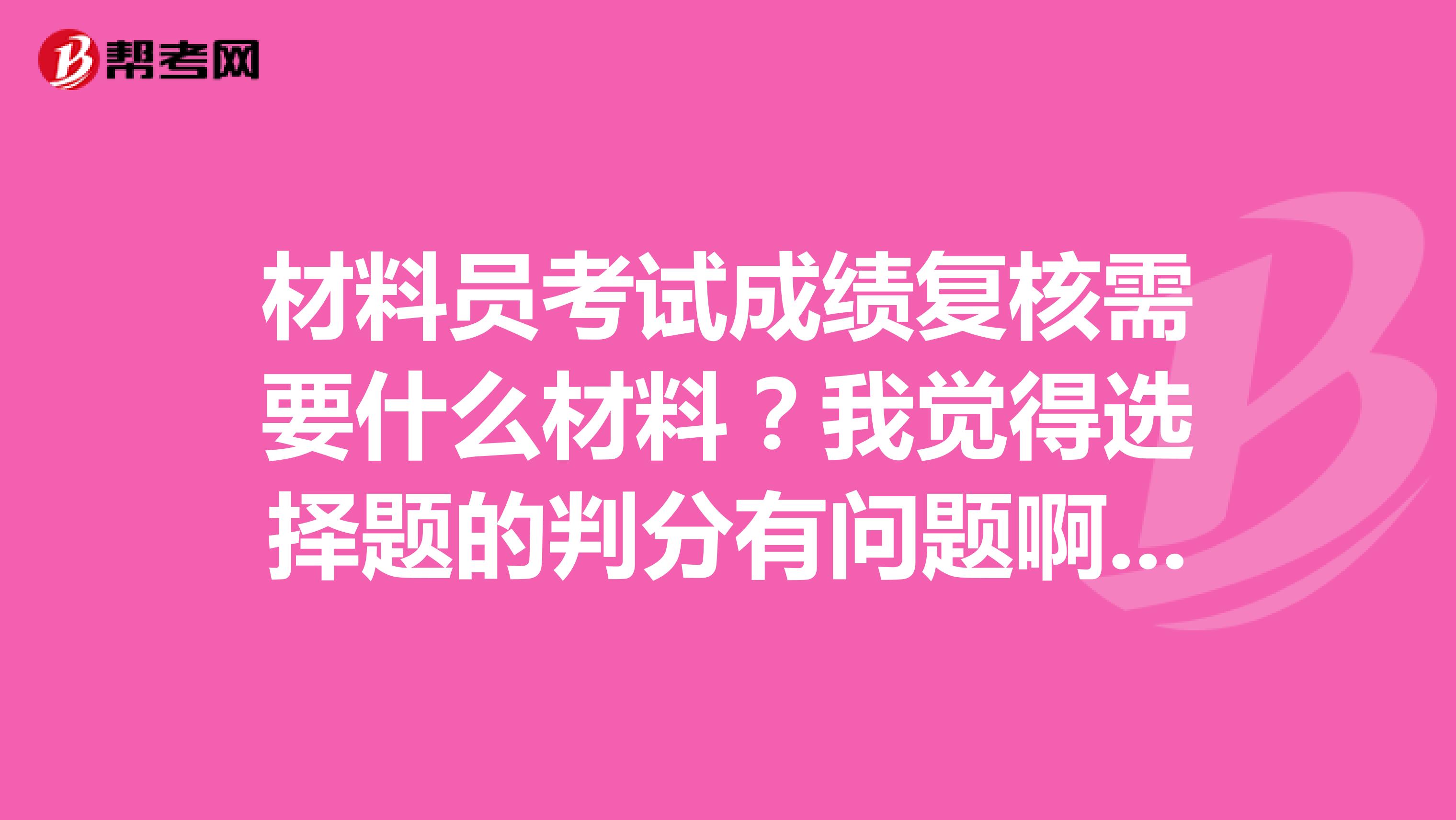 材料员考试成绩复核需要什么材料?我觉得选择题的判分有问题啊,我对了答案,感觉自己不应该只有这点分?