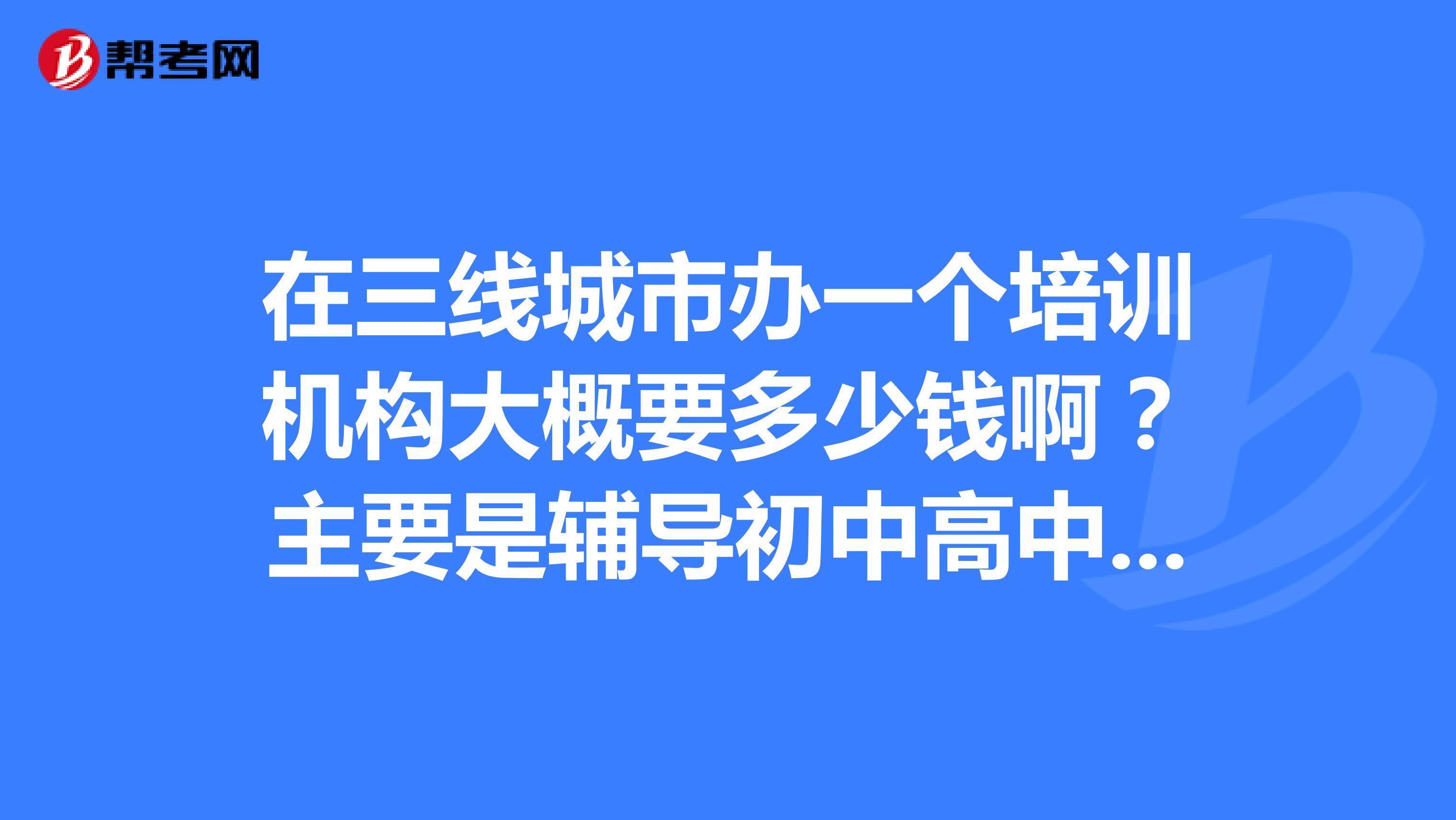在三线城市办一个培训机构大概要多少钱啊?主要是辅导初中高中学生的文化课。