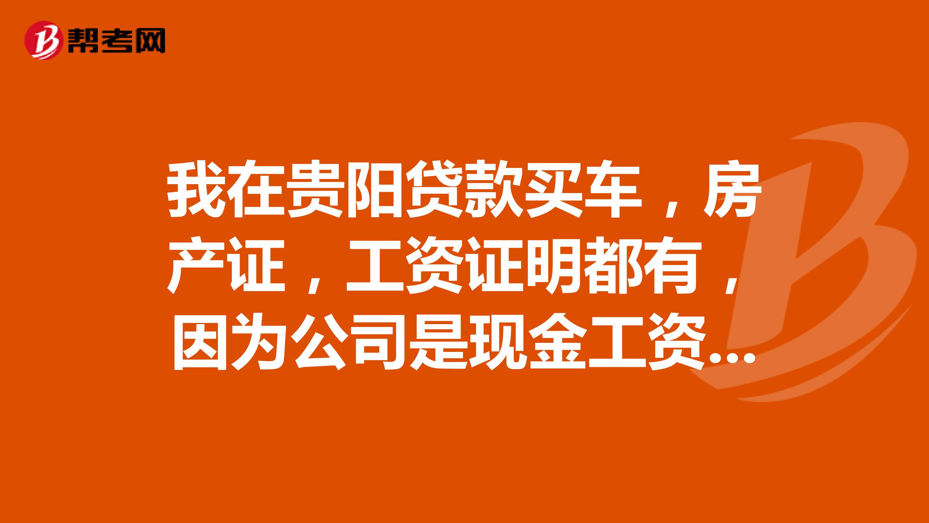 我在贵阳贷款买车，房产证，工资证明都有，因为公司是现金工资，没有工资卡，开不了银行明细表，能办贷款