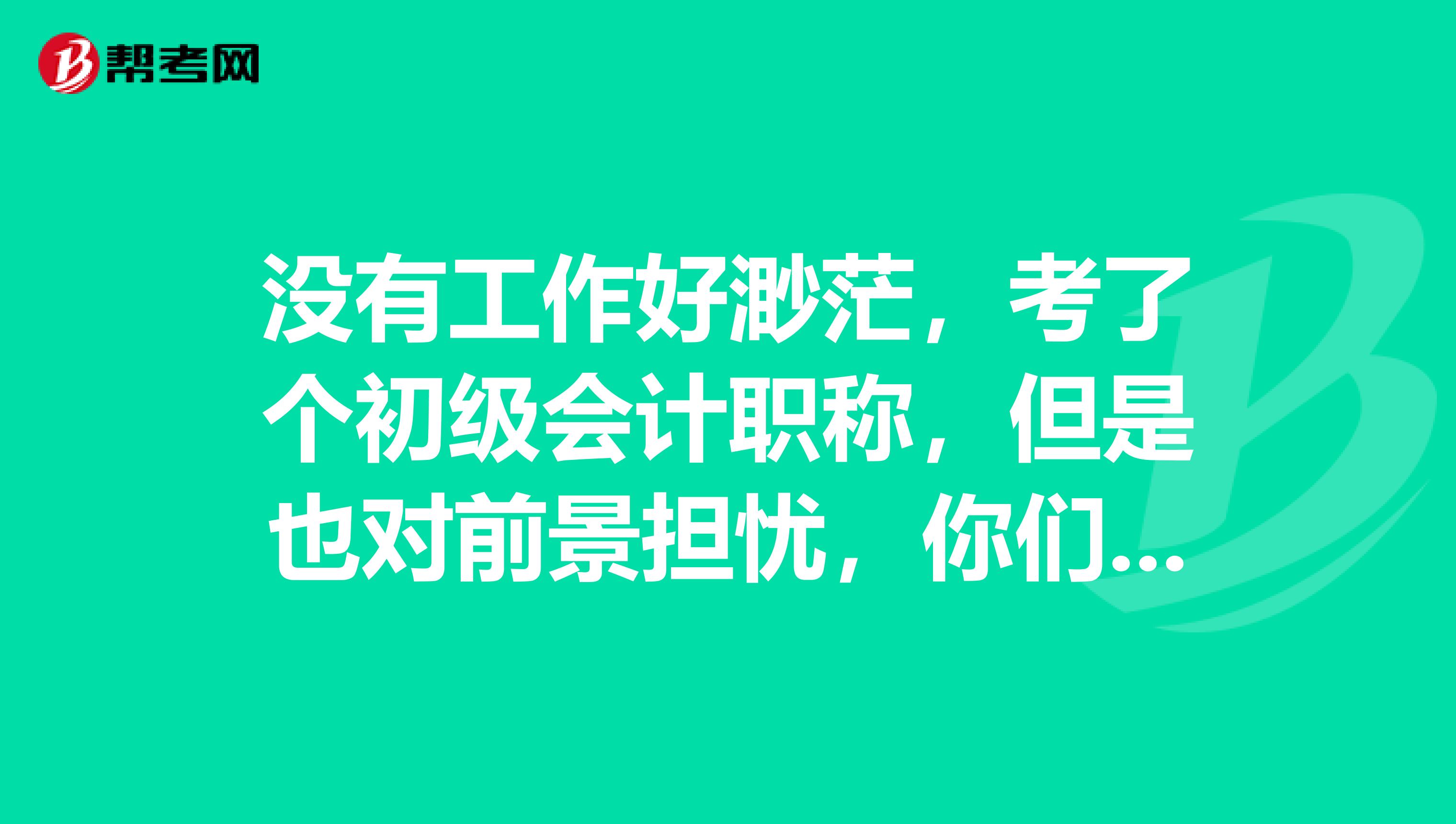 没有工作好渺茫,考了个初级会计职称,但是也对前景担忧,你们有什么建议吗?可以去从事什么呢?