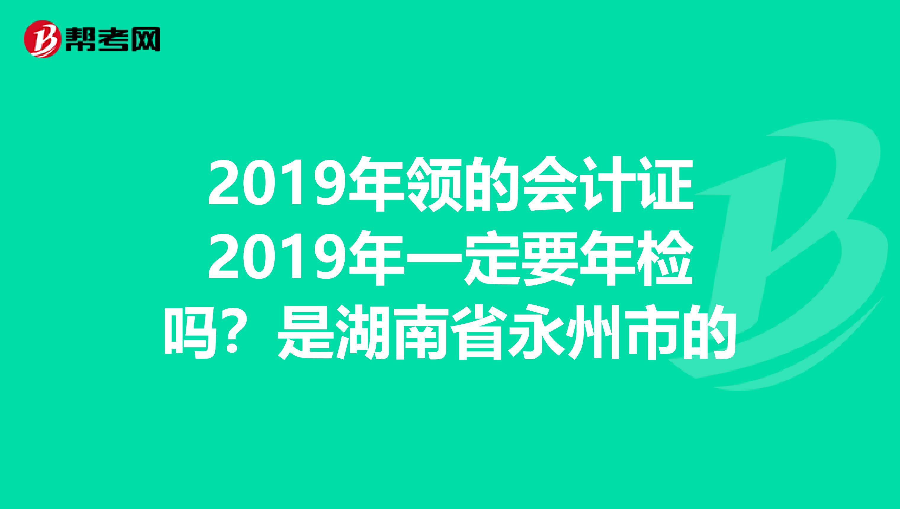 2019年領(lǐng)的會計(jì)證2019年一定要年檢嗎？是湖南省永州市的