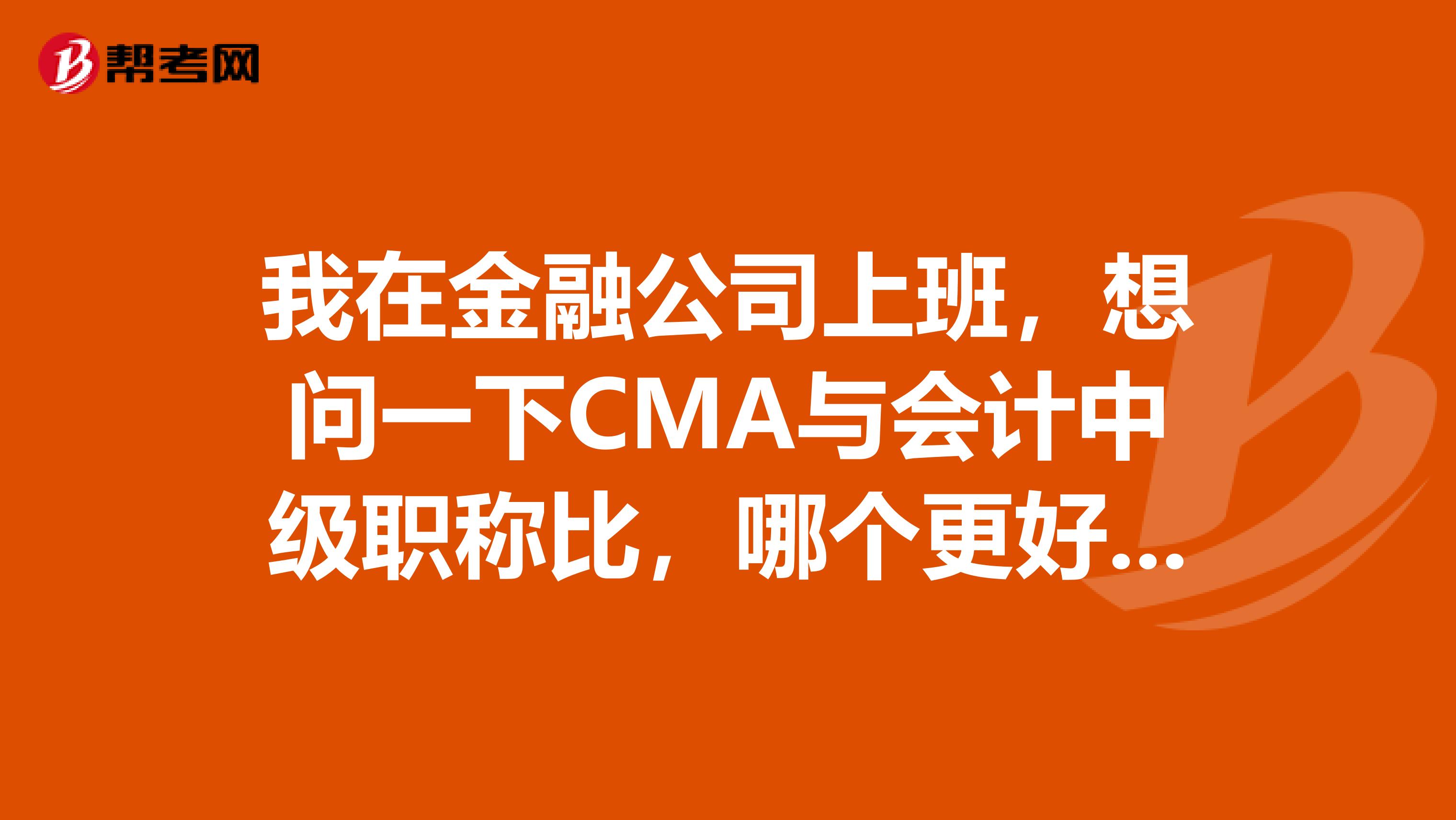 我在金融公司上班，想问一下CMA与会计中级职称比，哪个更好一些