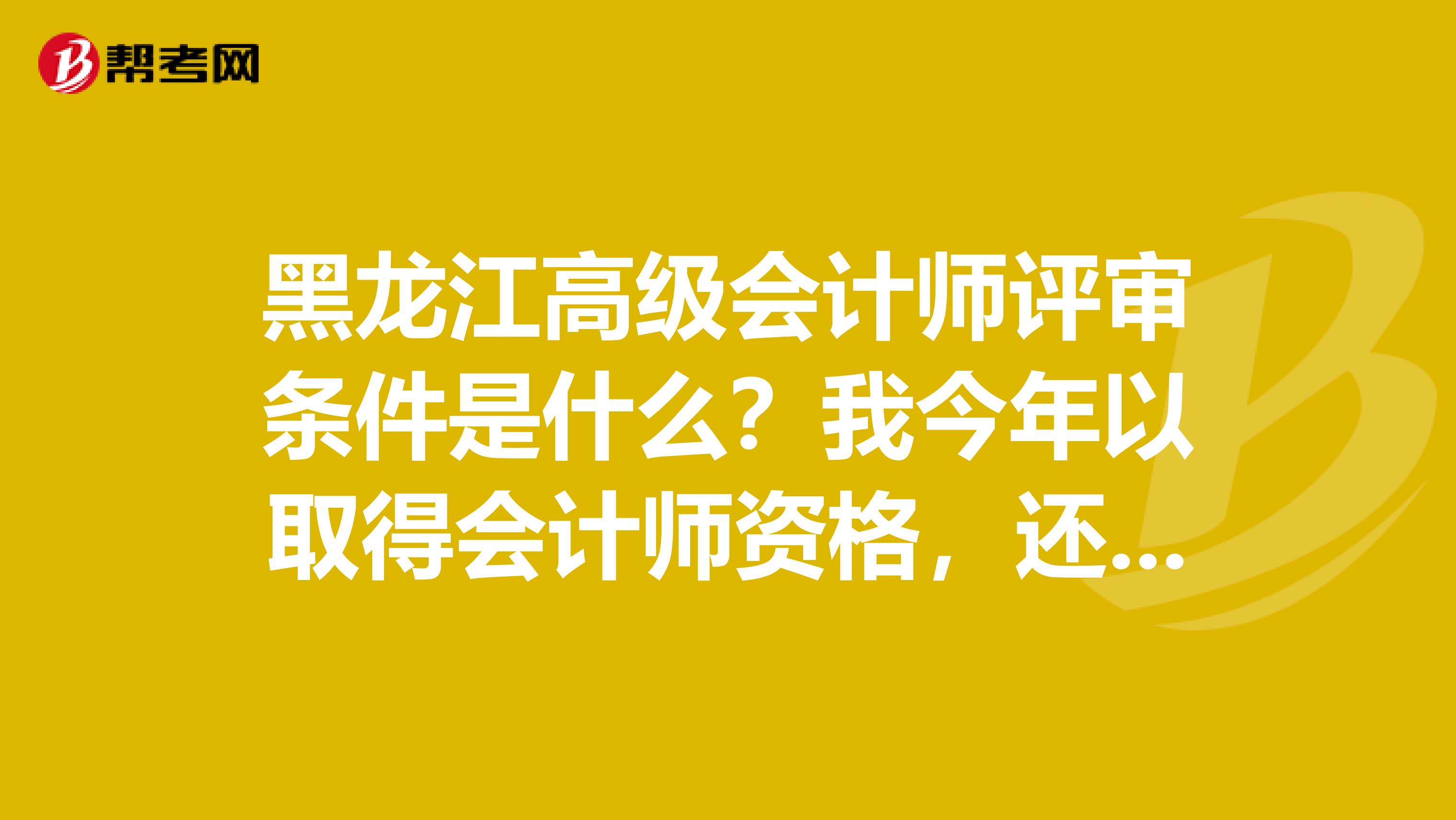 黑龙江高级会计师评审条件是什么？我今年以取得会计师资格，还须要准备或考取什么？