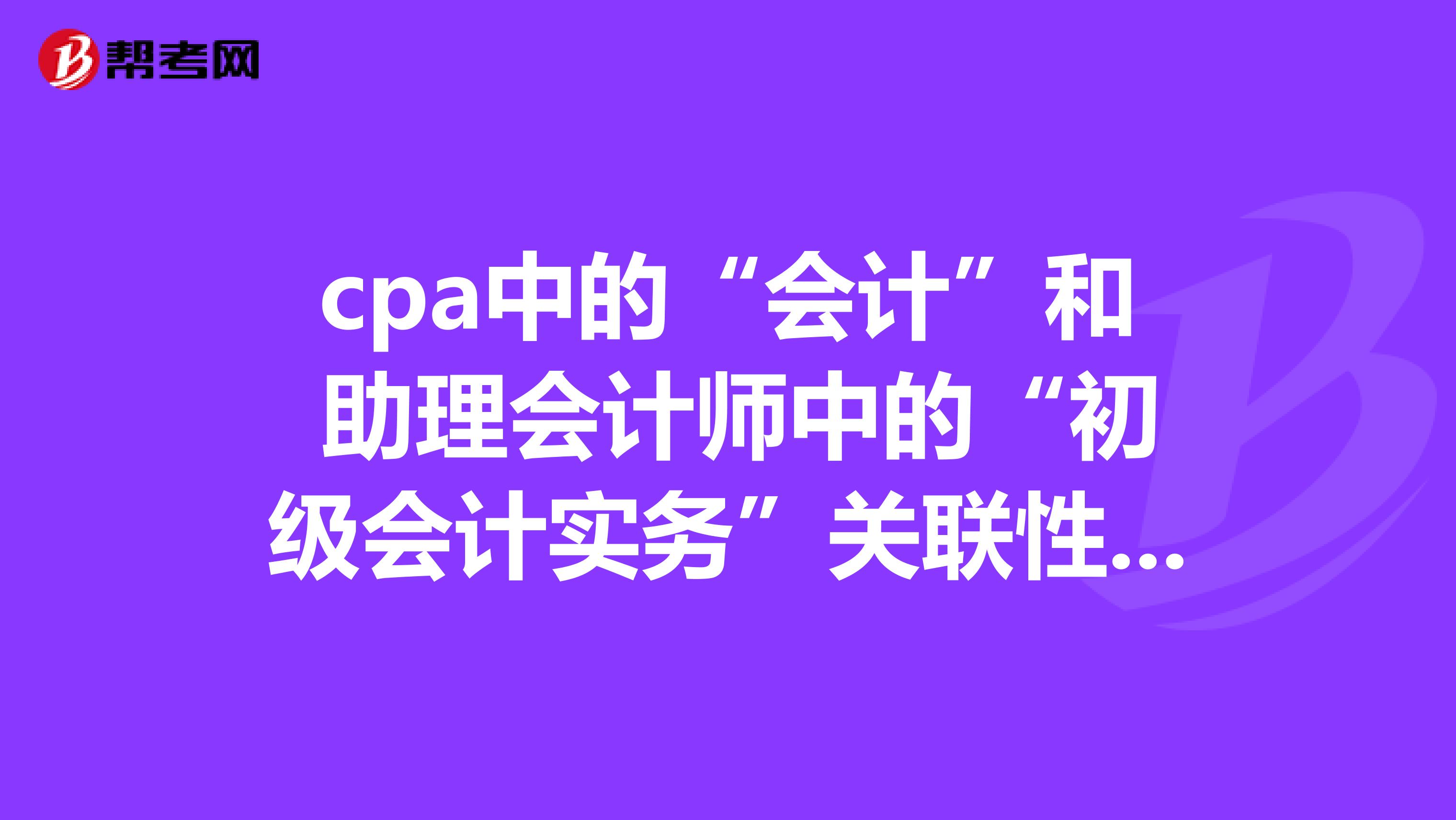 cpa中的“会计”和 助理会计师中的“初级会计实务”关联性大吗?我想先考助理会计师再考CPA