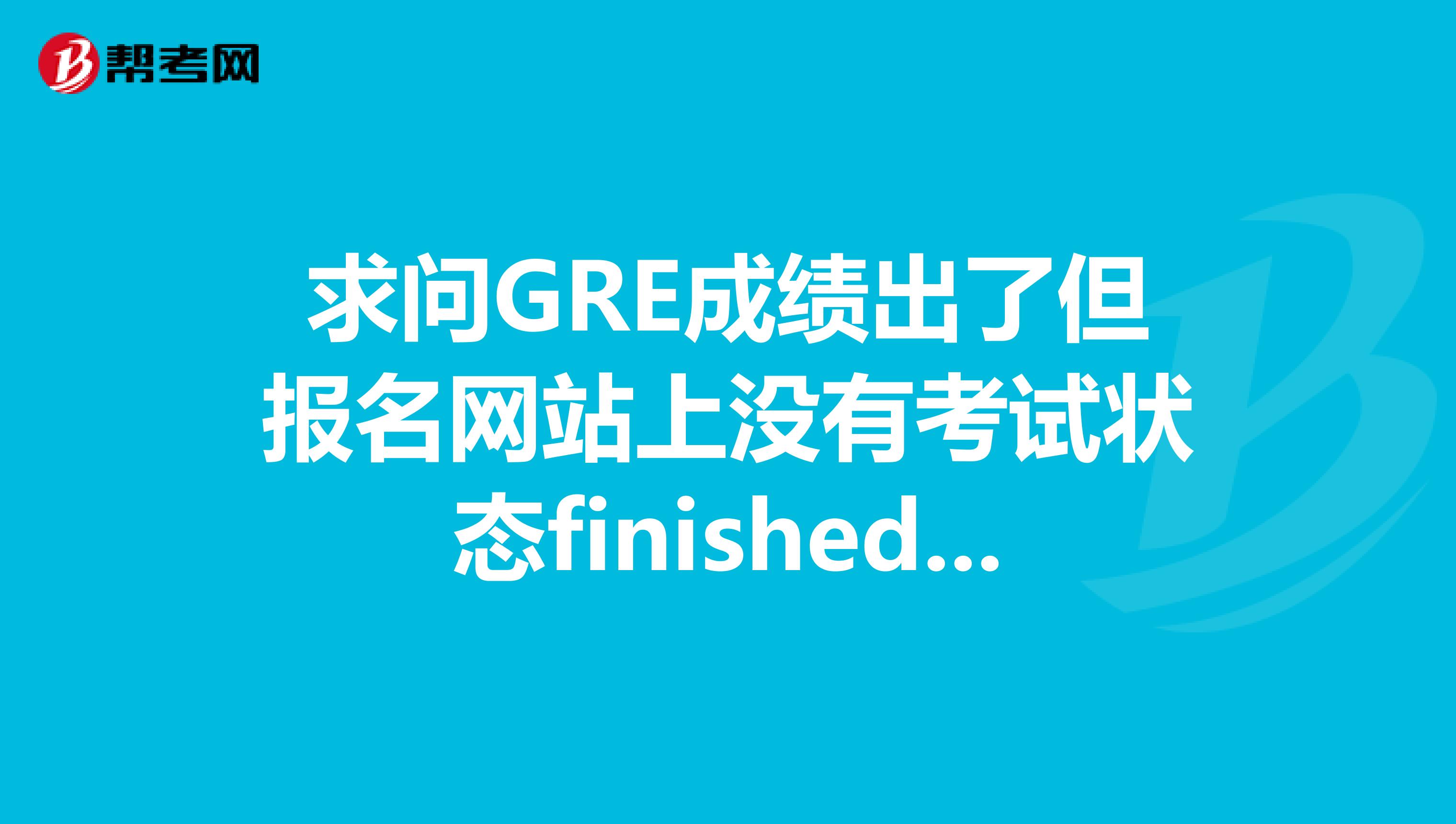 求问GRE成绩出了但报名网站上没有考试状态finished还是打印确认信一栏有啥问题吗