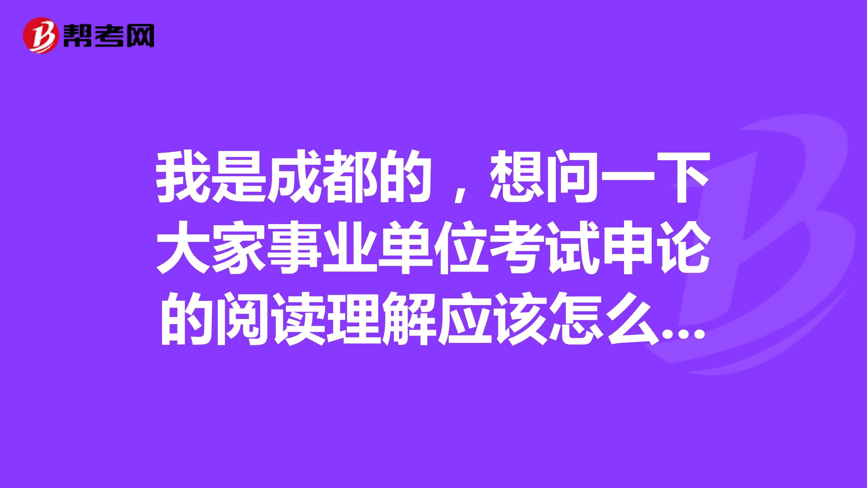 我是成都的,想问一下大家事业单位考试申论的阅读理解应该怎么做啊?做了好几天的练习,还是漏洞百出!