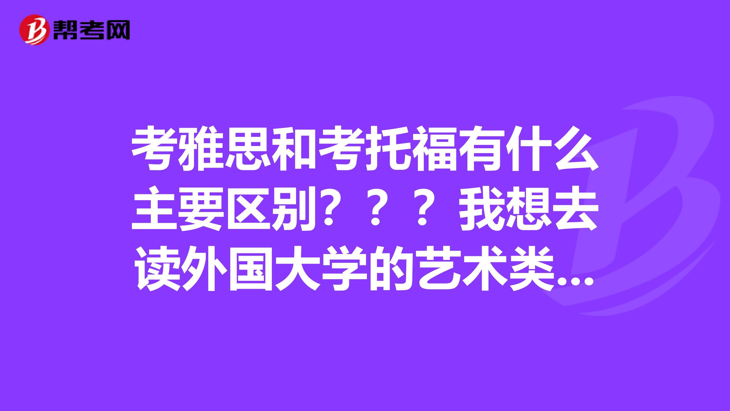 考雅思和考托福有什么主要区别？？？我想去读外国大学的艺术类，这可以么？？？要怎么考啊