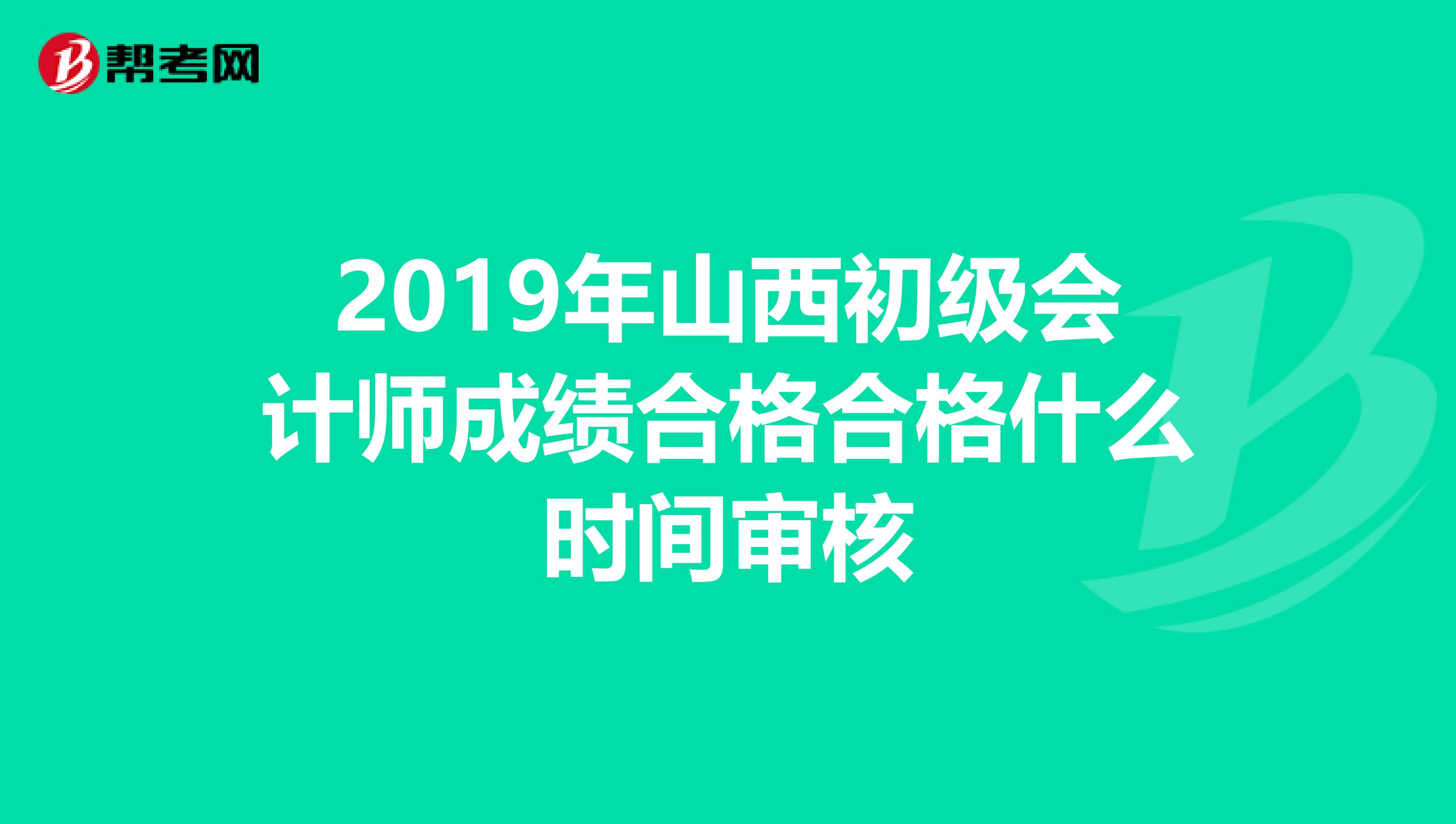 2019年山西初级会计师成绩合格合格什么时间审核