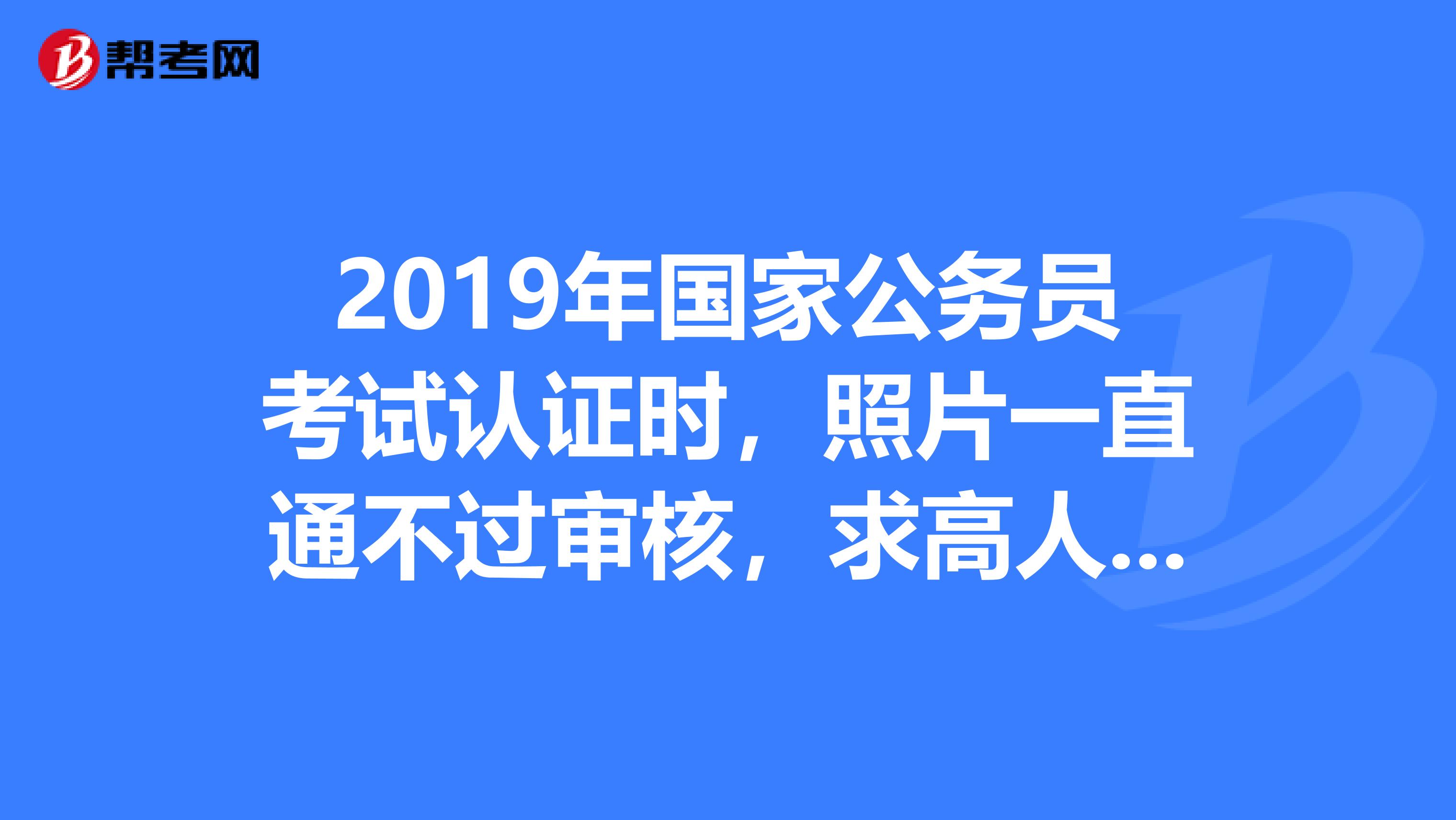 2019年國家公務員考試認證時,照片一直通不過._公務員考試_幫考網