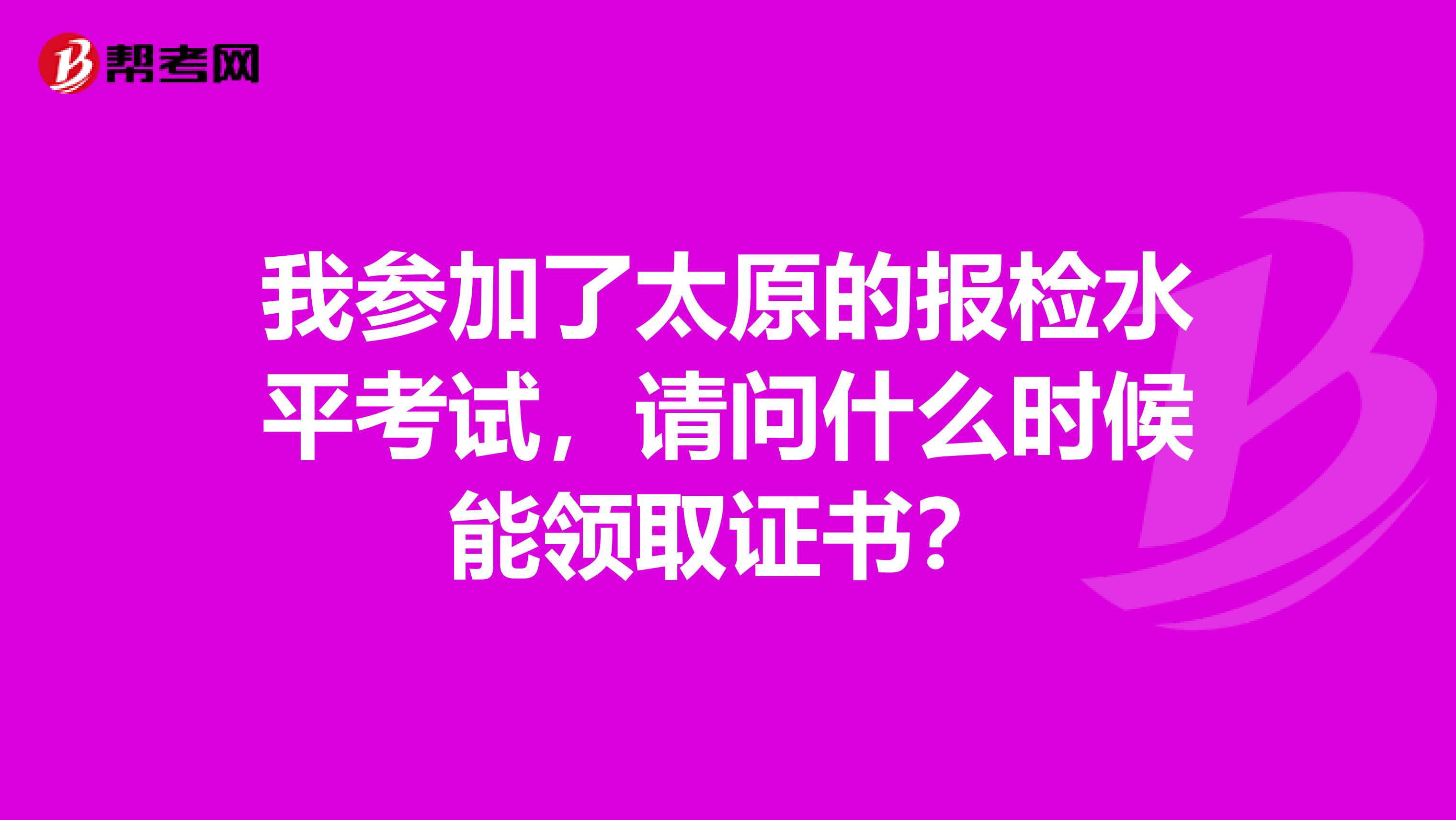 我参加了太原的报检水平考试,请问什么时候能领取证书?