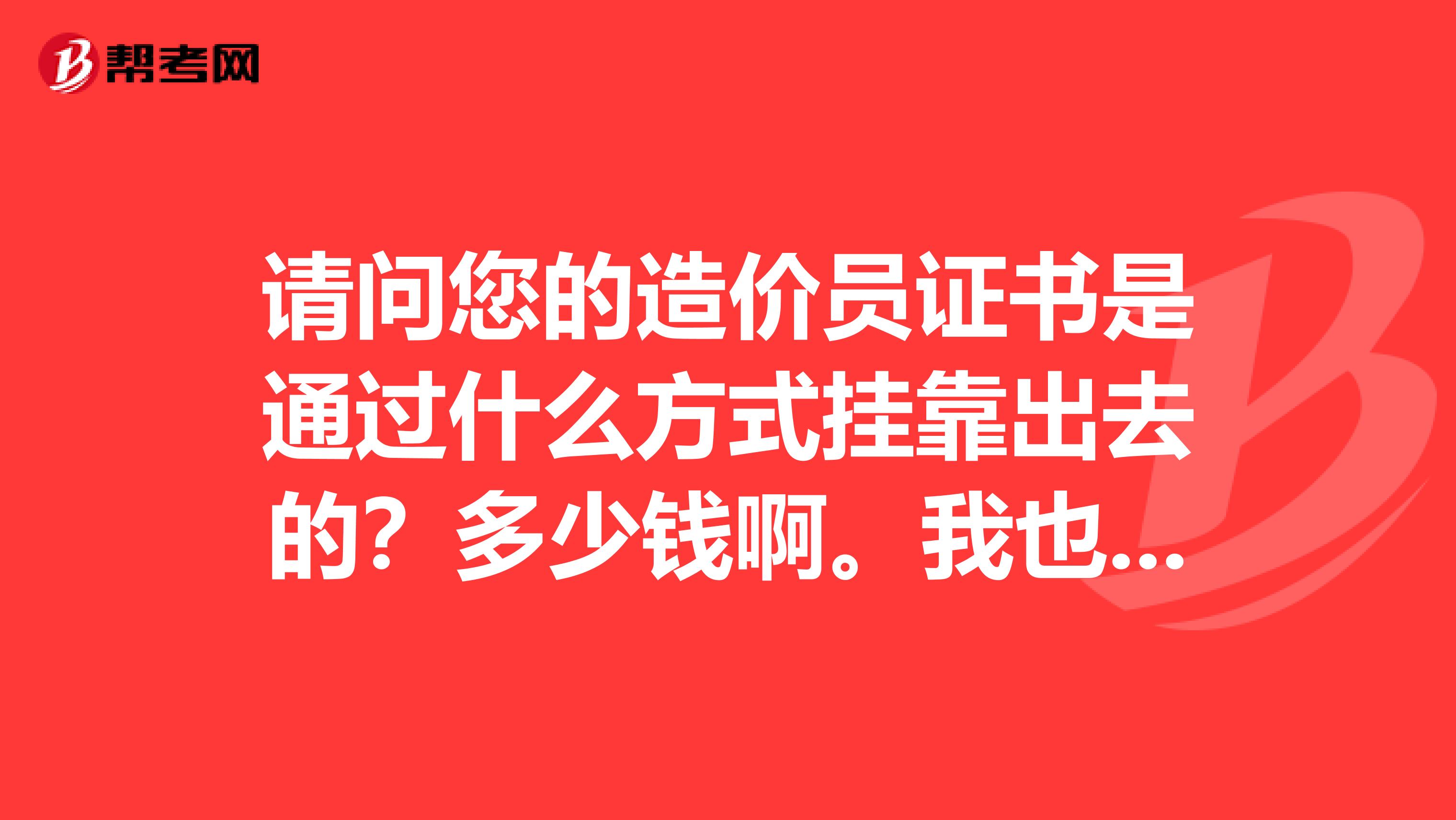 请问您的造价员证书是通过什么方式兼职出去的?多少钱啊。我也有个贰级水暖的证,现在不从事造价工作了。