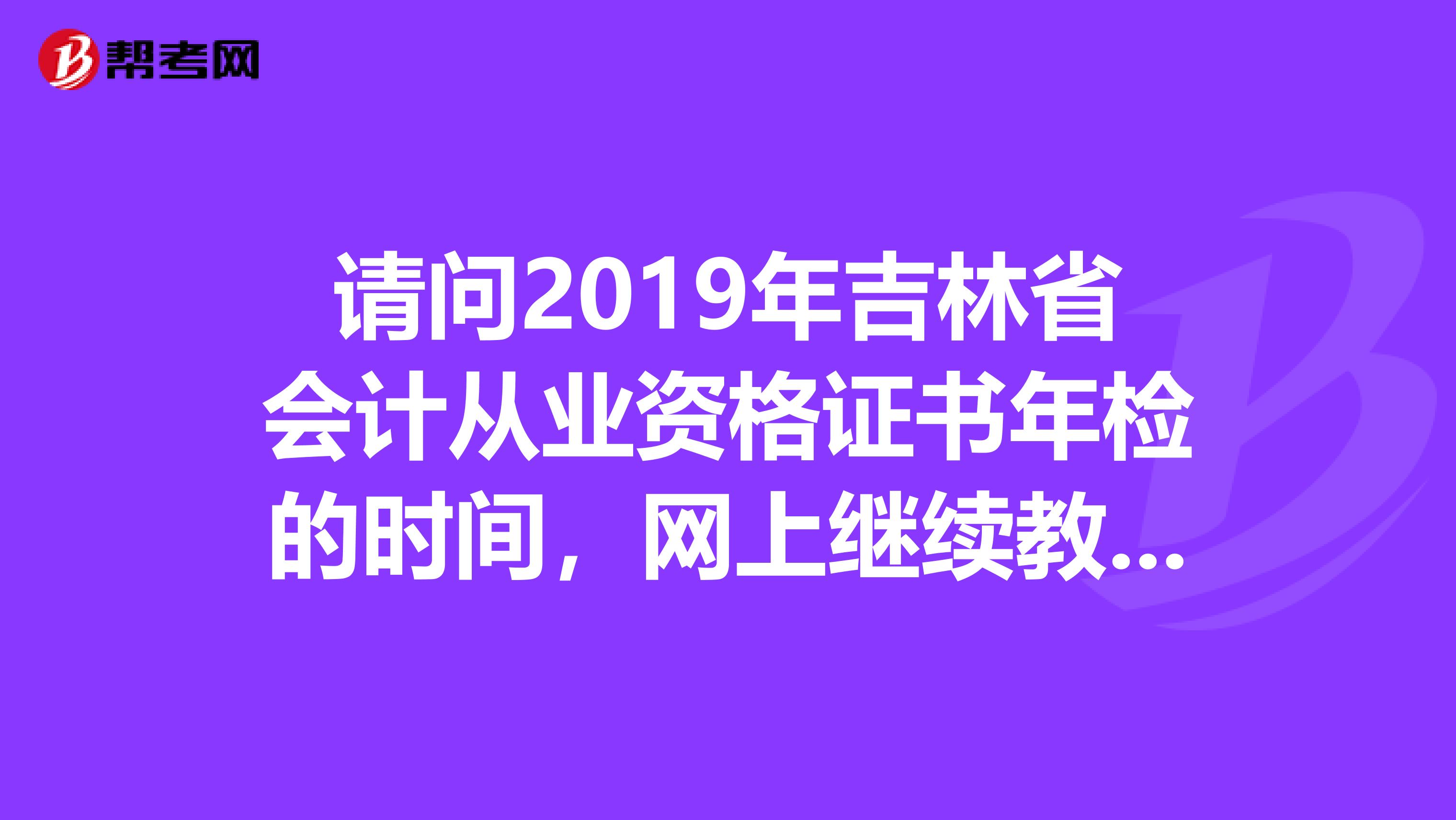 请问2019年吉林省会计从业资格证书年检的时间，网上继续教育的时间。