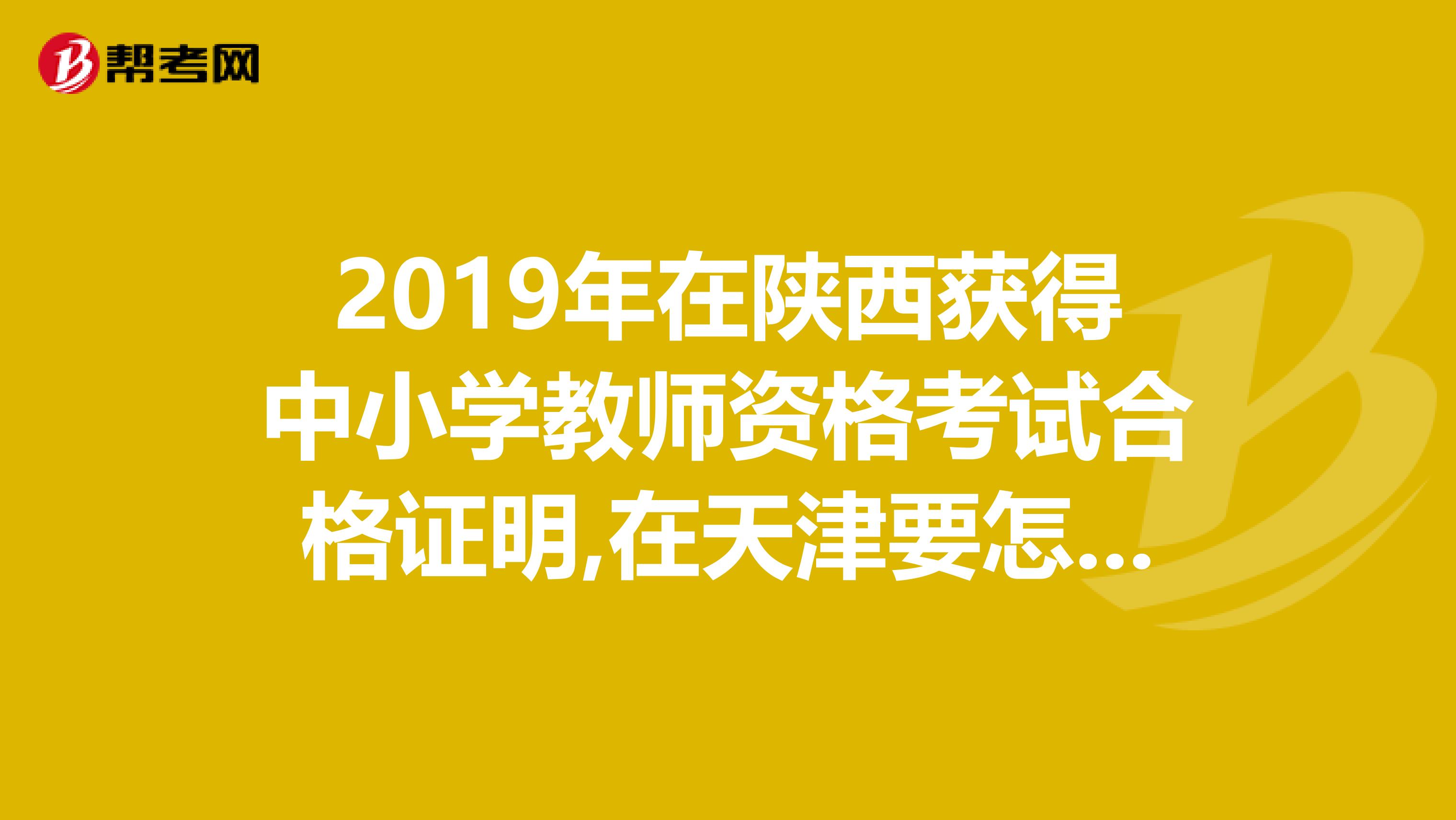 2019年在陕西获得中小学教师资格考试合格证明,在天津要怎样认定