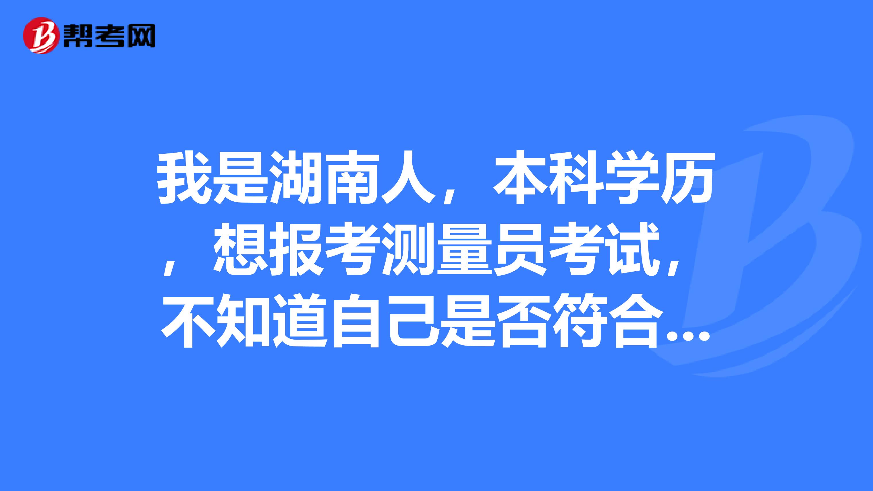 我是湖南人，本科學(xué)歷，想報考測量員考試，不知道自己是否符合報考條件？