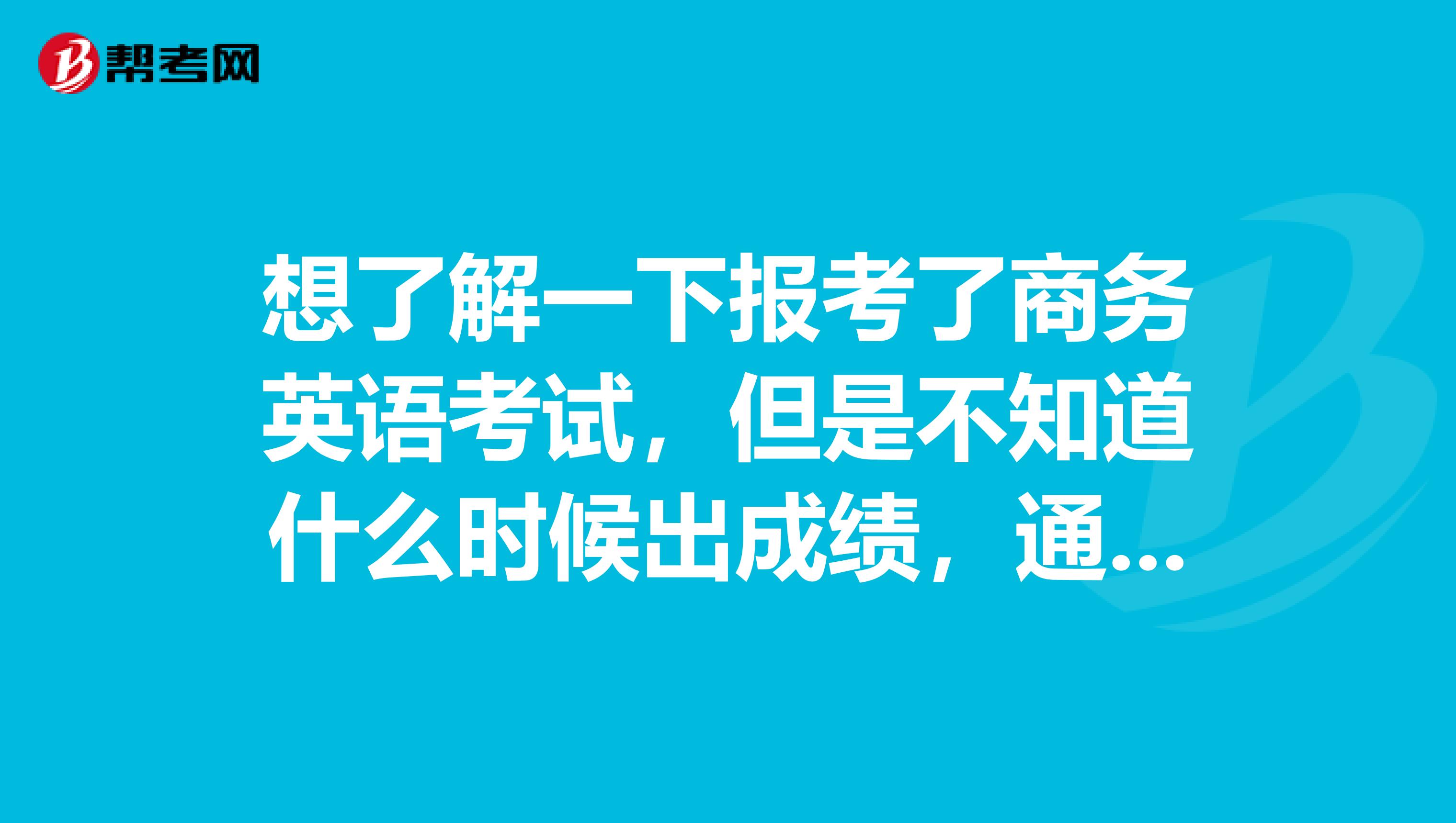 想了解一下报考了商务英语考试,但是不知道什么时候出成绩,通过了什么时候拿证,求解答