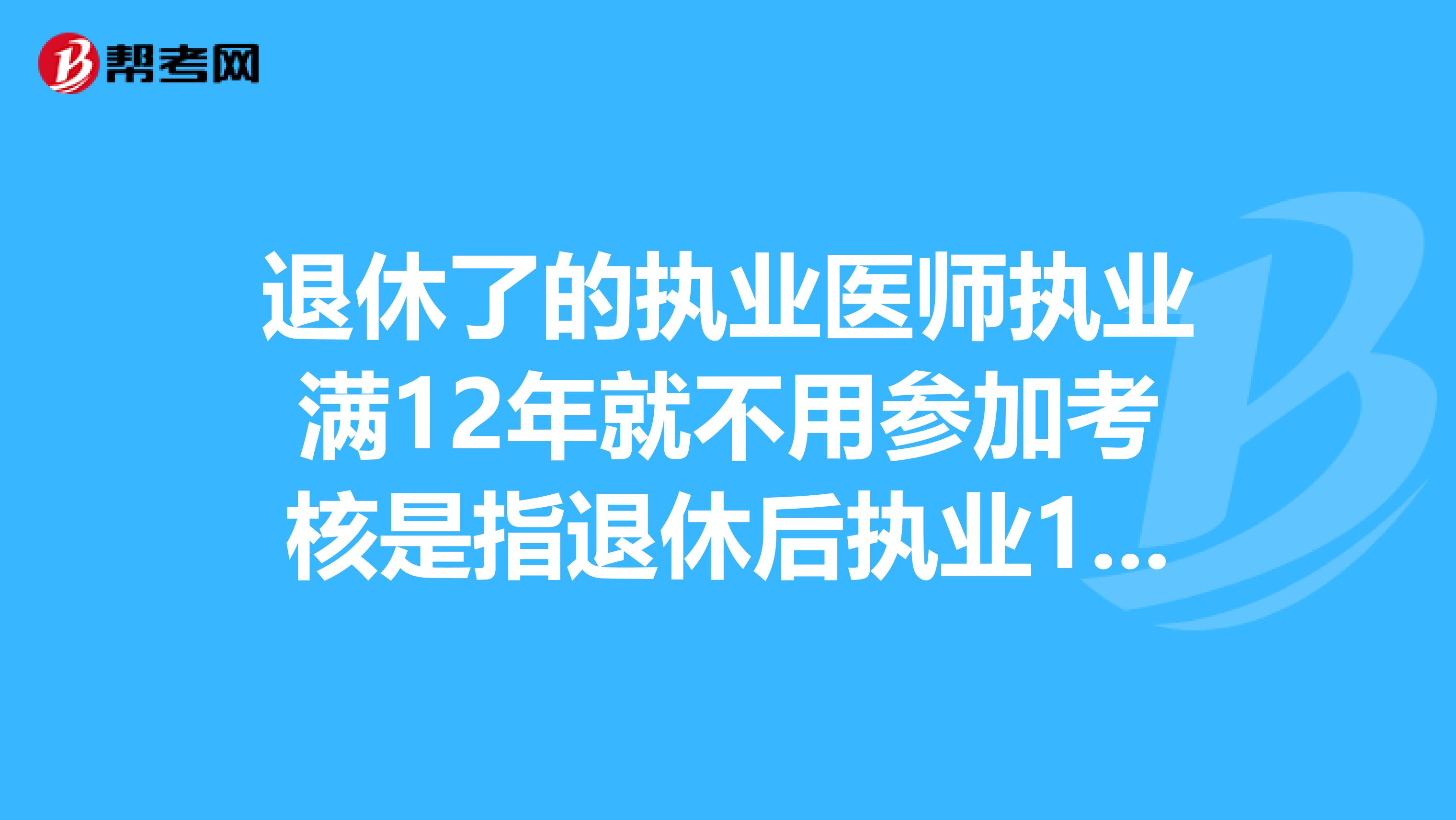 退休了的执业医师执业满12年就不用参加考核是指退休后执业12年吗？