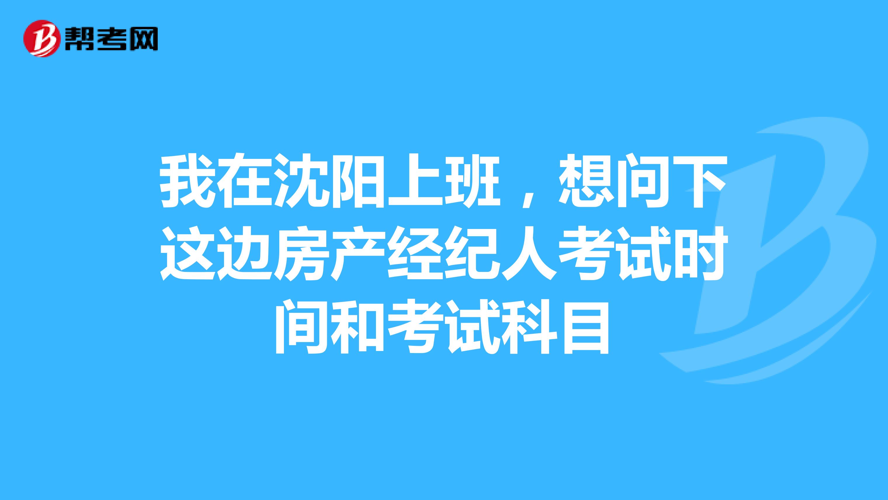我在沈阳上班，想问下这边房产经纪人考试时间和考试科目