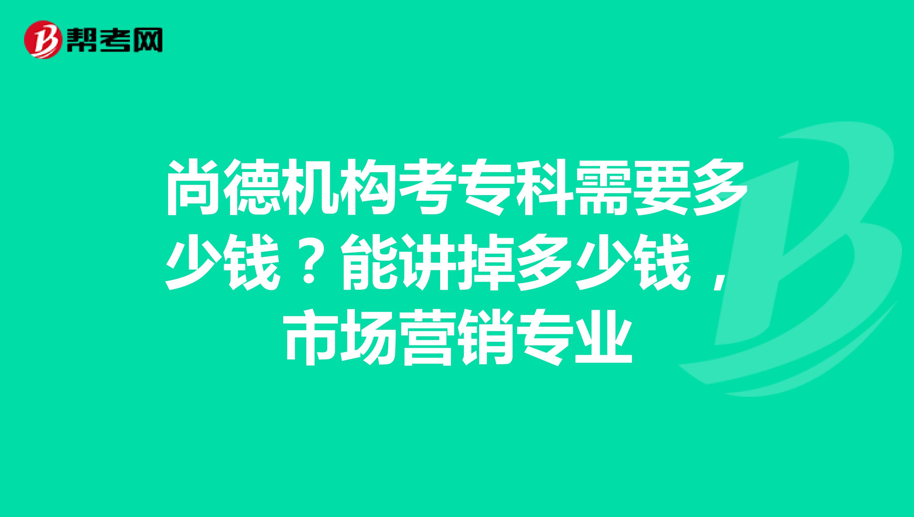 尚德机构考专科需要多少钱？能讲掉多少钱，市场营销专业