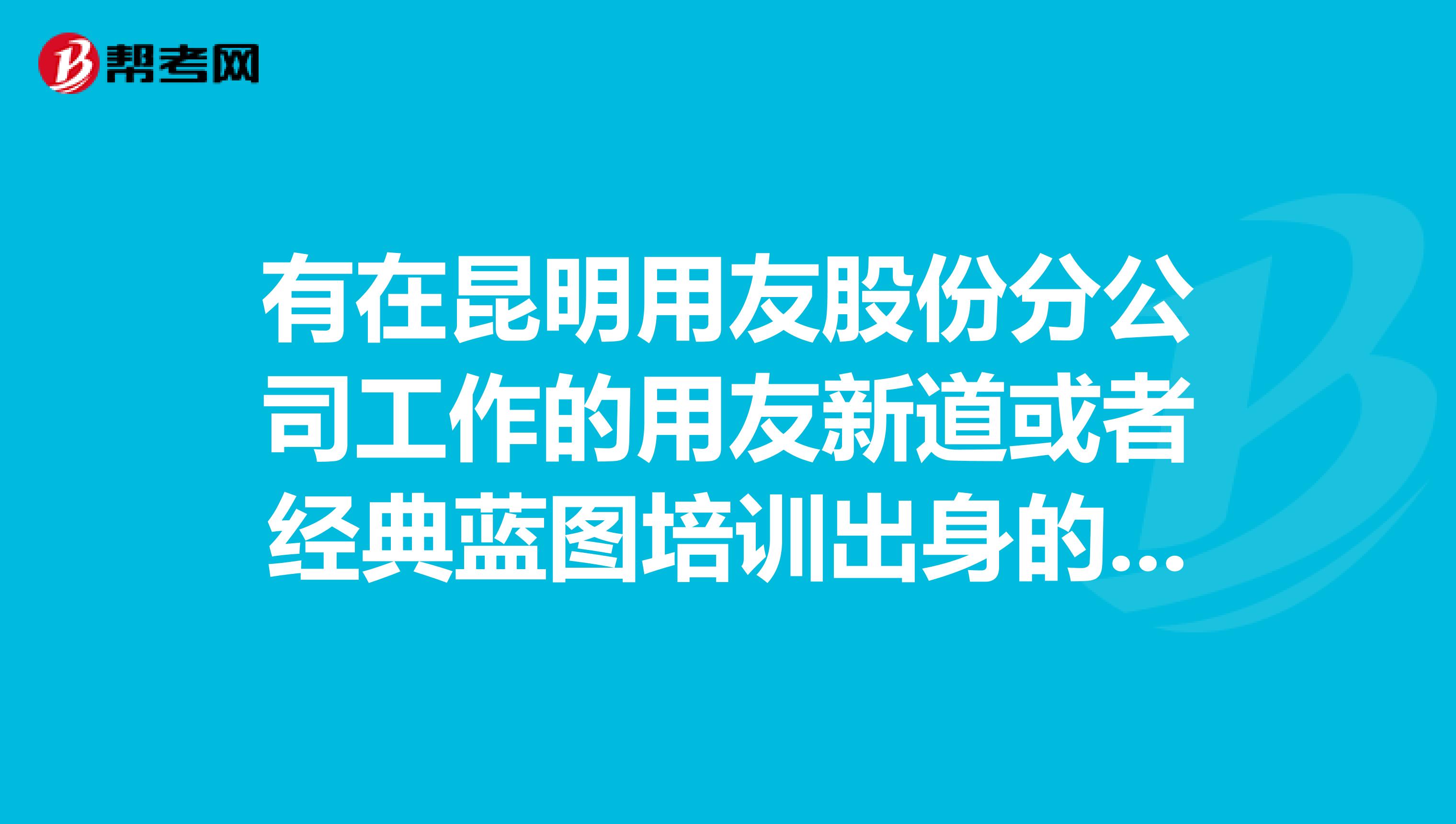 有在昆明用友股份分公司工作的用友新道或者经典蓝图培训出身的erp实施顾问吗?新入行的基本工资会有