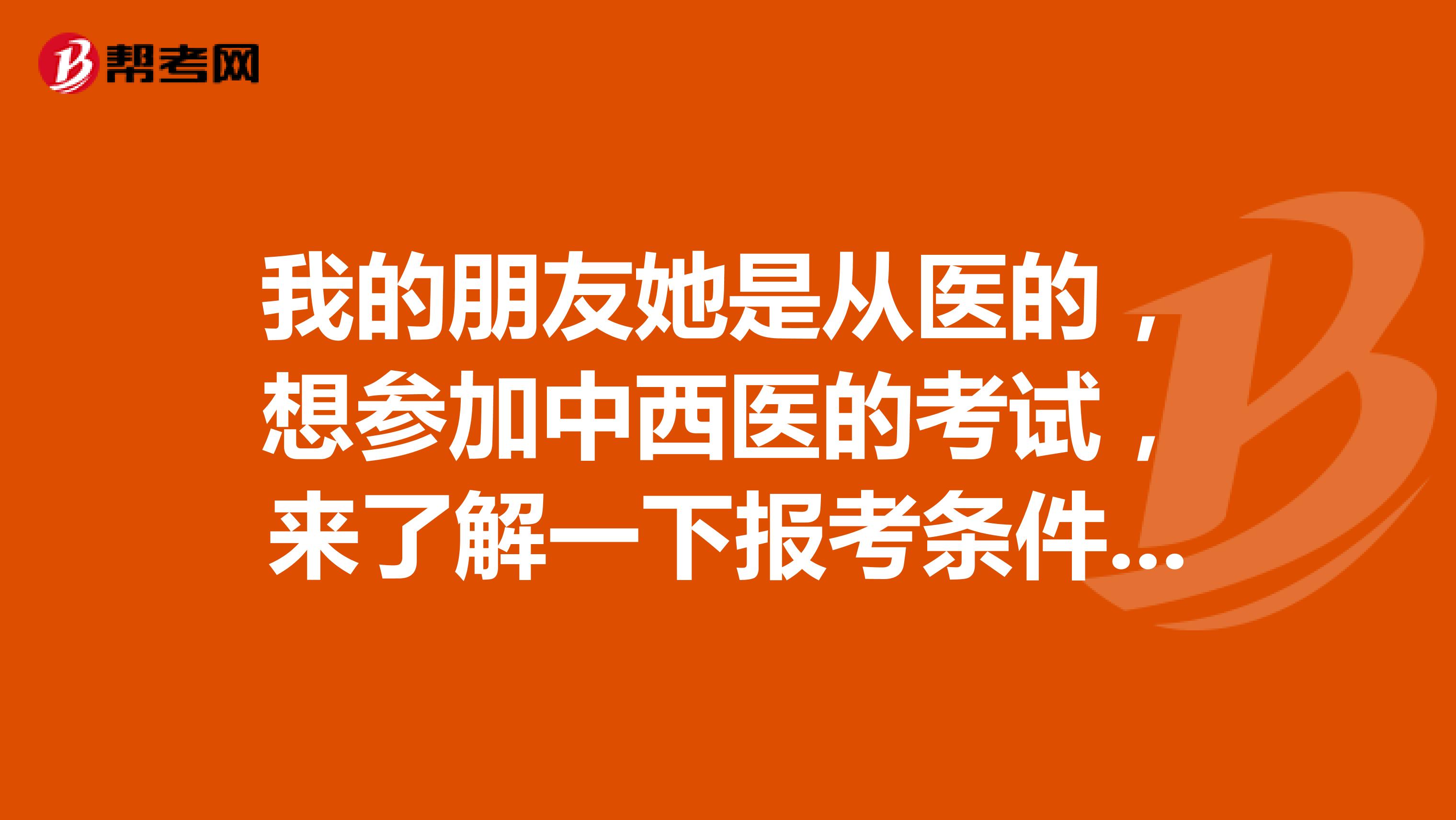 我的朋友她是从医的,想参加中西医的考试,来了解一下报考条件?谢谢