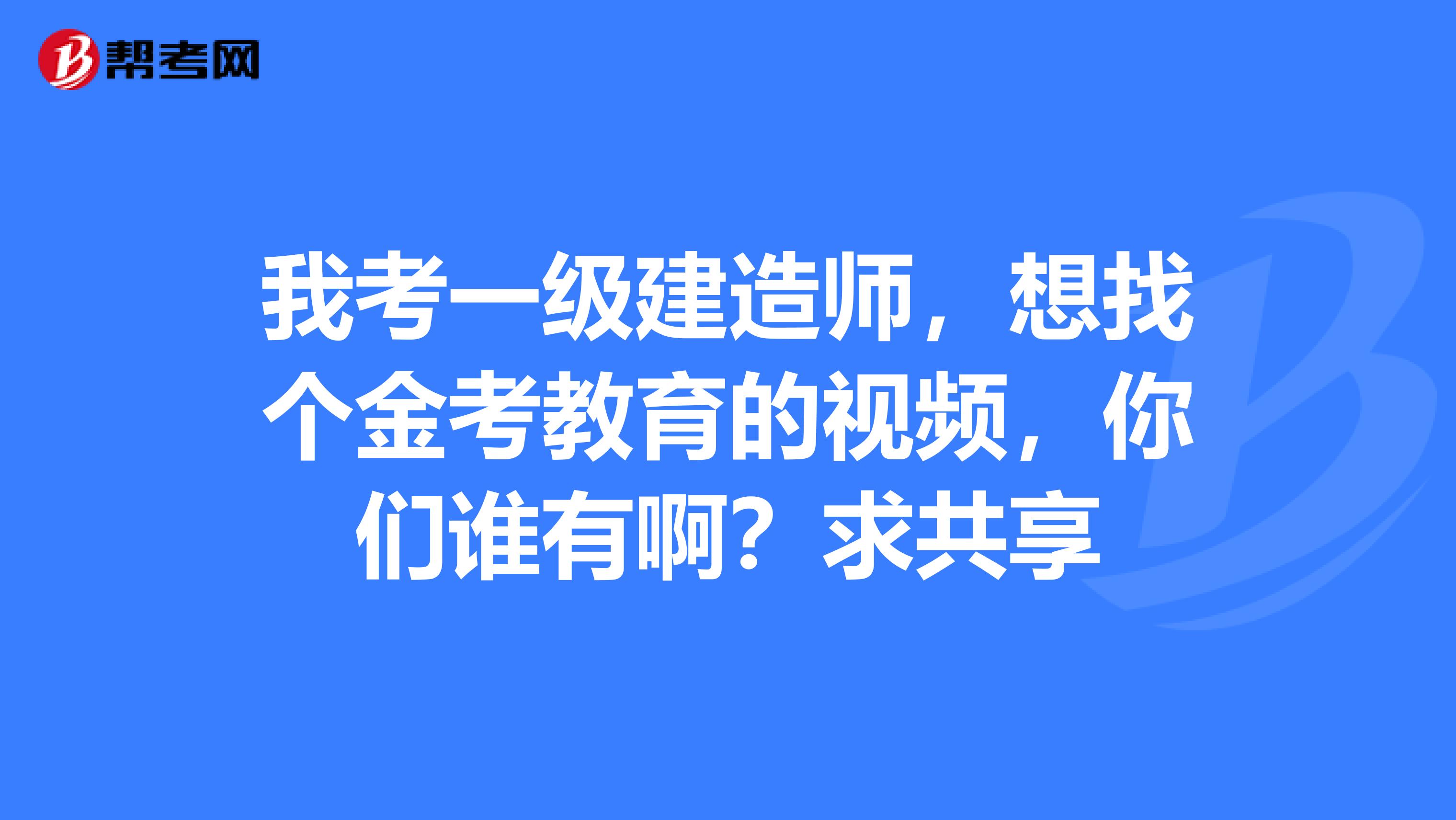 我考一级建造师,想找个金考教育的视频,你们谁有啊?求共享