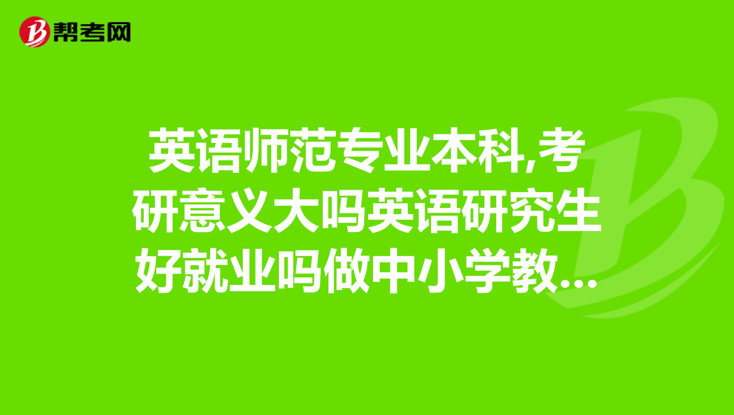英语师范专业本科,考研意义大吗英语研究生好就业吗做中小学教师和大学老师有什么区别